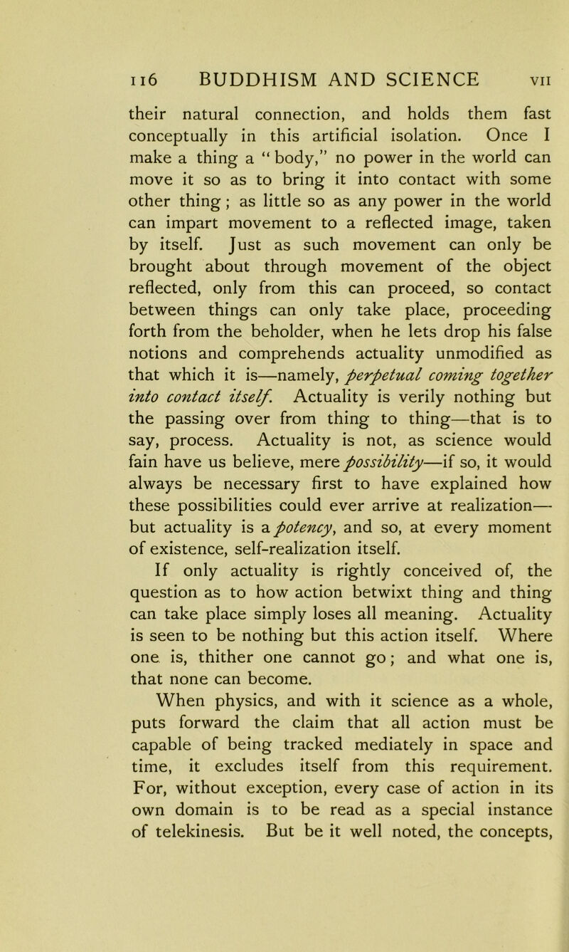 their natural connection, and holds them fast conceptually in this artificial isolation. Once I make a thing a “ body,” no power in the world can move it so as to bring it into contact with some other thing ; as little so as any power in the world can impart movement to a reflected image, taken by itself. Just as such movement can only be brought about through movement of the object reflected, only from this can proceed, so contact between things can only take place, proceeding forth from the beholder, when he lets drop his false notions and comprehends actuality unmodified as that which it is—namely, perpetual coming together into contact itself. Actuality is verily nothing but the passing over from thing to thing—that is to say, process. Actuality is not, as science would fain have us believe, mer& possibility—if so, it would always be necessary first to have explained how these possibilities could ever arrive at realization— but actuality is apotency, and so, at every moment of existence, self-realization itself. If only actuality is rightly conceived of, the question as to how action betwixt thing and thing can take place simply loses all meaning. Actuality is seen to be nothing but this action itself. Where one is, thither one cannot go; and what one is, that none can become. When physics, and with it science as a whole, puts forward the claim that all action must be capable of being tracked mediately in space and time, it excludes itself from this requirement. For, without exception, every case of action in its own domain is to be read as a special instance of telekinesis. But be it well noted, the concepts,