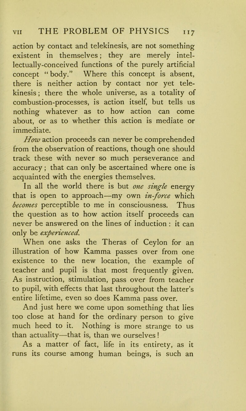 action by contact and telekinesis, are not something existent in themselves; they are merely intel- lectually-conceived functions of the purely artificial concept “ body.” Where this concept is absent, there is neither action by contact nor yet tele- kinesis ; there the whole universe, as a totality of combustion-processes, is action itself, but tells us nothing whatever as to how action can come about, or as to whether this action is mediate or immediate. How action proceeds can never be comprehended from the observation of reactions, though one should track these with never so much perseverance and accuracy ; that can only be ascertained where one is acquainted with the energies themselves. In all the world there is but one single energy that is open to approach—my own in-force which becomes perceptible to me in consciousness. Thus the question as to how action itself proceeds can never be answered on the lines of induction : it can only be experienced. When one asks the Theras of Ceylon for an illustration of how Kamma passes over from one existence to the new location, the example of teacher and pupil is that most frequently given. As instruction, stimulation, pass over from teacher to pupil, with effects that last throughout the latter’s entire lifetime, even so does Kamma pass over. And just here we come upon something that lies too close at hand for the ordinary person to give much heed to it. Nothing is more strange to us than actuality—that is, than we ourselves ! As a matter of fact, life in its entirety, as it runs its course among human beings, is such an