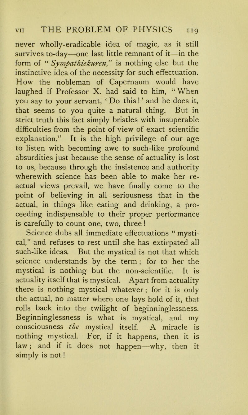 never wholly-eradicable idea of magic, as it still survives to-day—one last little remnant of it—in the form of “ Sympathiekuren,” is nothing else but the instinctive idea of the necessity for such effectuation. How the nobleman of Capernaum would have laughed if Professor X. had said to him, “ When you say to your servant, ‘ Do this ! ’ and he does it, that seems to you quite a natural thing. But in strict truth this fact simply bristles with insuperable difficulties from the point of view of exact scientific explanation.” It is the high privilege of our age to listen with becoming awe to such-like profound absurdities just because the sense of actuality is lost to us, because through the insistence and authority wherewith science has been able to make her re- actual views prevail, we have finally come to the point of believing in all seriousness that in the actual, in things like eating and drinking, a pro- ceeding indispensable to their proper performance is carefully to count one, two, three ! Science dubs all immediate effectuations “ mysti- cal,” and refuses to rest until she has extirpated all such-like ideas. But the mystical is not that which science understands by the term ; for to her the mystical is nothing but the non-scientific. It is actuality itself that is mystical. Apart from actuality there is nothing mystical whatever; for it is only the actual, no matter where one lays hold of it, that rolls back into the twilight of beginninglessness. Beginninglessness is what is mystical, and my consciousness the mystical itself. A miracle is nothing mystical. For, if it happens, then it is law; and if it does not happen—why, then it simply is not!