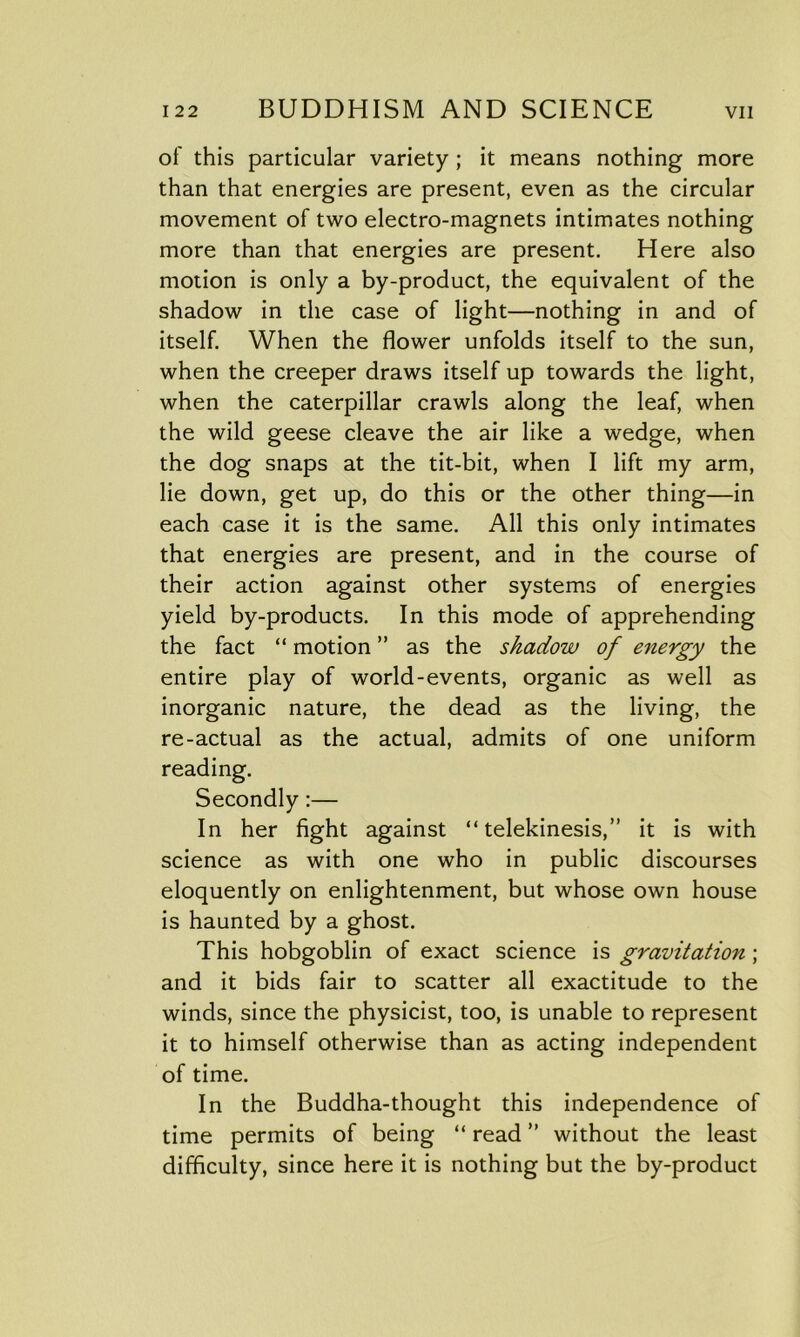 of this particular variety ; it means nothing more than that energies are present, even as the circular movement of two electro-magnets intimates nothing more than that energies are present. Here also motion is only a by-product, the equivalent of the shadow in the case of light—nothing in and of itself. When the flower unfolds itself to the sun, when the creeper draws itself up towards the light, when the caterpillar crawls along the leaf, when the wild geese cleave the air like a wedge, when the dog snaps at the tit-bit, when I lift my arm, lie down, get up, do this or the other thing—in each case it is the same. All this only intimates that energies are present, and in the course of their action against other systems of energies yield by-products. In this mode of apprehending the fact “ motion ” as the shadow of energy the entire play of world-events, organic as well as inorganic nature, the dead as the living, the re-actual as the actual, admits of one uniform reading. Secondly:— In her fight against “telekinesis,” it is with science as with one who in public discourses eloquently on enlightenment, but whose own house is haunted by a ghost. This hobgoblin of exact science is gravitation ; and it bids fair to scatter all exactitude to the winds, since the physicist, too, is unable to represent it to himself otherwise than as acting independent of time. In the Buddha-thought this independence of time permits of being “ read ” without the least difficulty, since here it is nothing but the by-product