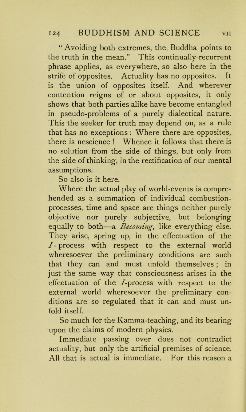 “Avoiding both extremes, the Buddha points to the truth in the mean.” This continually-recurrent phrase applies, as everywhere, so also here in the strife of opposites. Actuality has no opposites. It is the union of opposites itself. And wherever contention reigns of or about opposites, it only shows that both parties alike have become entangled in pseudo-problems of a purely dialectical nature. This the seeker for truth may depend on, as a rule that has no exceptions : Where there are opposites, there is nescience ! Whence it follows that there is no solution from the side of things, but only from the side of thinking, in the rectification of our mental assumptions. So also is it here. Where the actual play of world-events is compre- hended as a summation of individual combustion- processes, time and space are things neither purely objective nor purely subjective, but belonging equally to both—a Becoming, like everything else. They arise, spring up, in the effectuation of the /-process with respect to the external world wheresoever the preliminary conditions are such that they can and must unfold themselves ; in just the same way that consciousness arises in the effectuation of the /-process with respect to the external world wheresoever the preliminary con- ditions are so regulated that it can and must un- fold itself. So much for the Kamma-teaching, and its bearing upon the claims of modern physics. Immediate passing over does not contradict actuality, but only the artificial premises of science. All that is actual is immediate. For this reason a