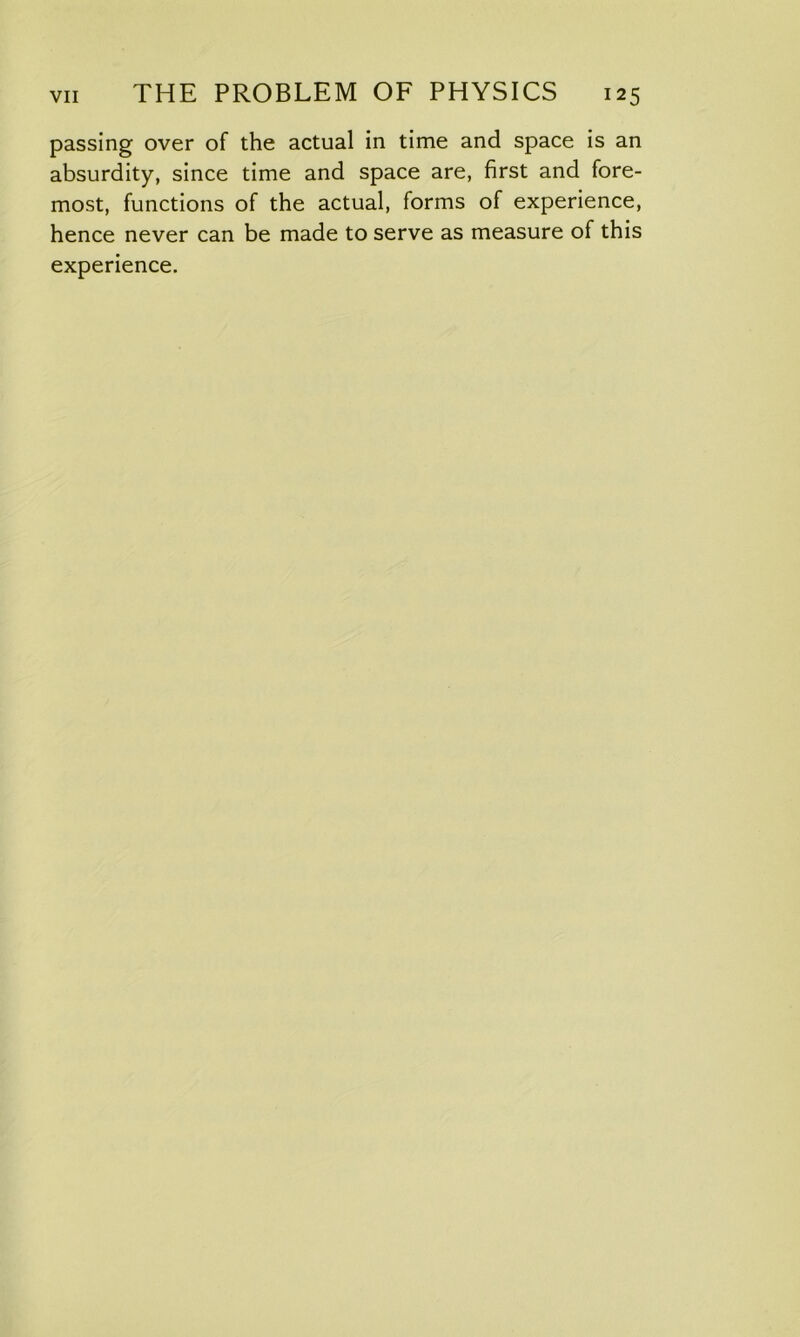 passing over of the actual in time and space is an absurdity, since time and space are, first and fore- most, functions of the actual, forms of experience, hence never can be made to serve as measure of this experience.