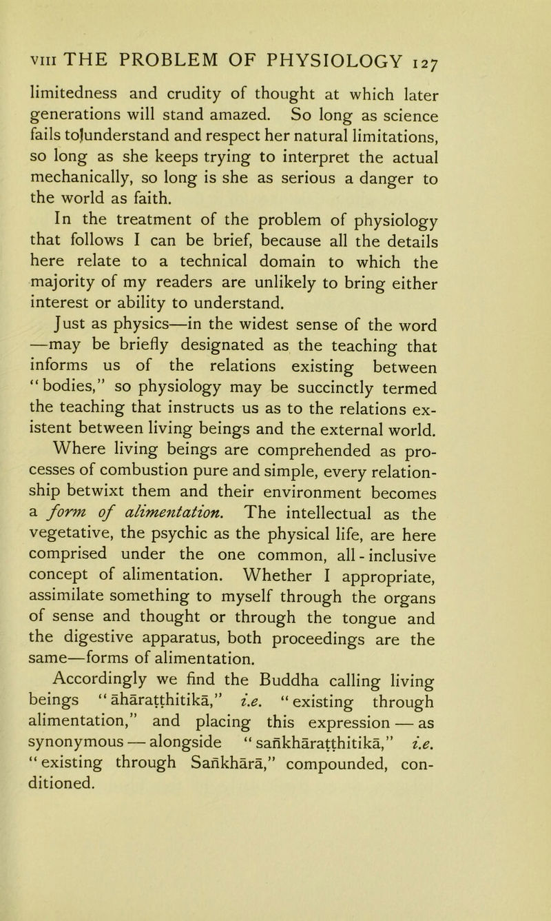limitedness and crudity of thought at which later generations will stand amazed. So long as science fails tojunderstand and respect her natural limitations, so long as she keeps trying to interpret the actual mechanically, so long is she as serious a danger to the world as faith. In the treatment of the problem of physiology that follows I can be brief, because all the details here relate to a technical domain to which the majority of my readers are unlikely to bring either interest or ability to understand. Just as physics—in the widest sense of the word —may be briefly designated as the teaching that informs us of the relations existing between “bodies,” so physiology may be succinctly termed the teaching that instructs us as to the relations ex- istent between living beings and the external world. Where living beings are comprehended as pro- cesses of combustion pure and simple, every relation- ship betwixt them and their environment becomes a form of alimentation. The intellectual as the vegetative, the psychic as the physical life, are here comprised under the one common, all-inclusive concept of alimentation. Whether I appropriate, assimilate something to myself through the organs of sense and thought or through the tongue and the digestive apparatus, both proceedings are the same—forms of alimentation. Accordingly we find the Buddha calling living beings “ aharatthitika,” i.e. “existing through alimentation,” and placing this expression — as synonymous — alongside “ sankharatthitika,” i.e. “existing through Sankhara,” compounded, con- ditioned.
