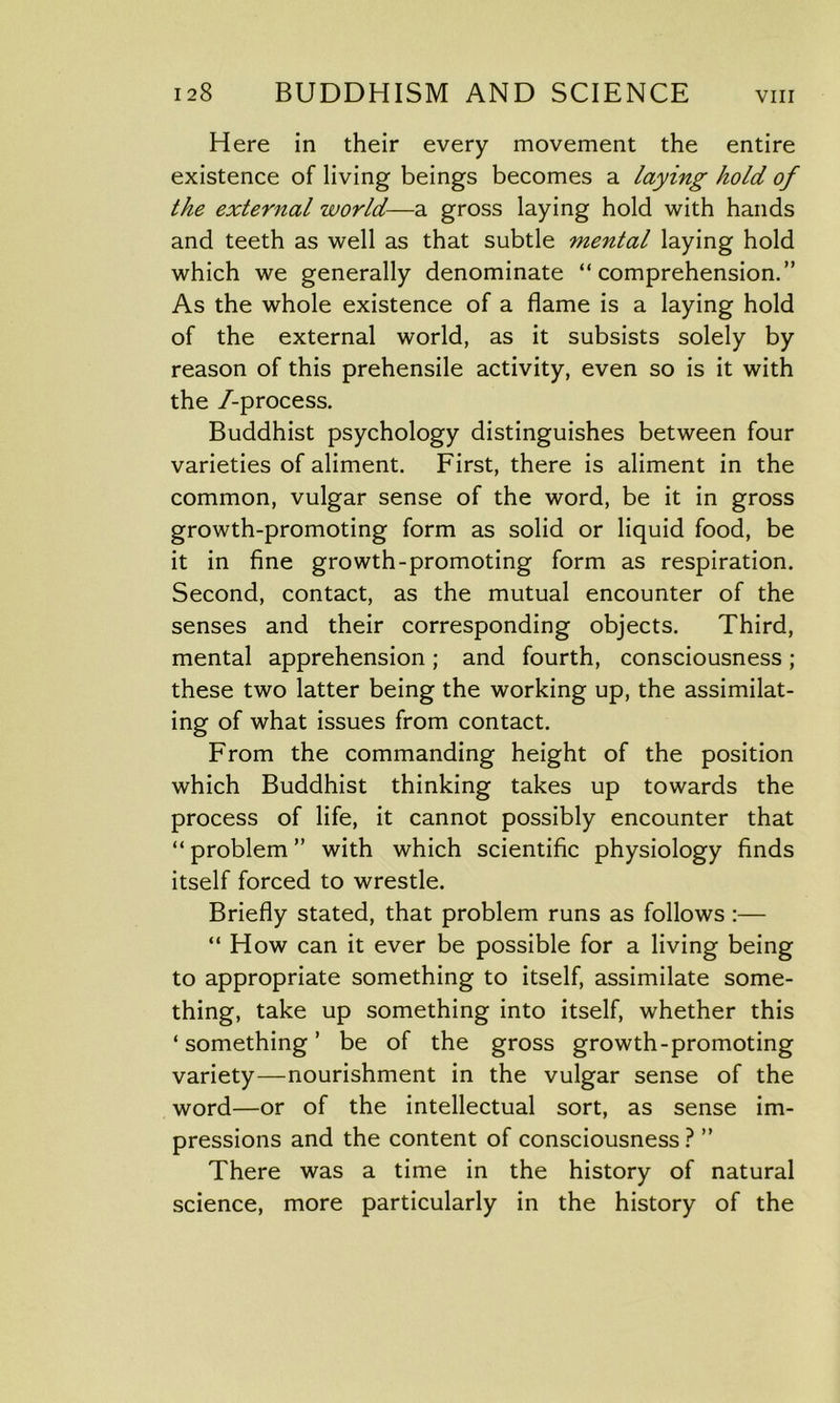 Here in their every movement the entire existence of living beings becomes a laying hold of the external world—a gross laying hold with hands and teeth as well as that subtle mental laying hold which we generally denominate “comprehension.” As the whole existence of a flame is a laying hold of the external world, as it subsists solely by reason of this prehensile activity, even so is it with the /-process. Buddhist psychology distinguishes between four varieties of aliment. First, there is aliment in the common, vulgar sense of the word, be it in gross growth-promoting form as solid or liquid food, be it in fine growth-promoting form as respiration. Second, contact, as the mutual encounter of the senses and their corresponding objects. Third, mental apprehension; and fourth, consciousness ; these two latter being the working up, the assimilat- ing of what issues from contact. From the commanding height of the position which Buddhist thinking takes up towards the process of life, it cannot possibly encounter that “ problem ” with which scientific physiology finds itself forced to wrestle. Briefly stated, that problem runs as follows :— “ How can it ever be possible for a living being to appropriate something to itself, assimilate some- thing, take up something into itself, whether this ‘something’ be of the gross growth-promoting variety—nourishment in the vulgar sense of the word—or of the intellectual sort, as sense im- pressions and the content of consciousness ? ” There was a time in the history of natural science, more particularly in the history of the