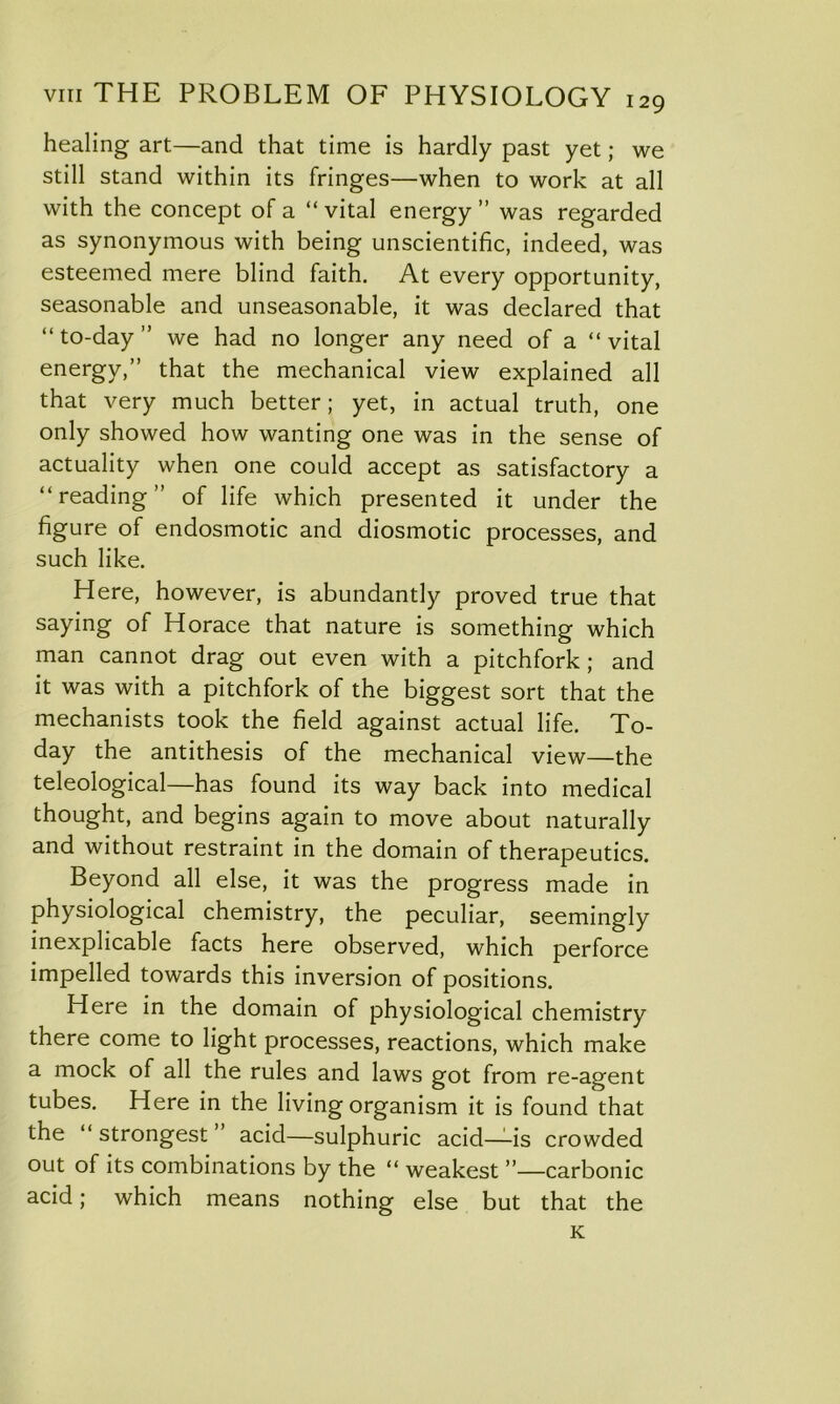 healing art—and that time is hardly past yet; we still stand within its fringes—when to work at all with the concept of a “ vital energy ” was regarded as synonymous with being unscientific, indeed, was esteemed mere blind faith. At every opportunity, seasonable and unseasonable, it was declared that “ to-day ” we had no longer any need of a “ vital energy,” that the mechanical view explained all that very much better; yet, in actual truth, one only showed how wanting one was in the sense of actuality when one could accept as satisfactory a “reading” of life which presented it under the figure of endosmotic and diosmotic processes, and such like. Here, however, is abundantly proved true that saying of Horace that nature is something which man cannot drag out even with a pitchfork; and it was with a pitchfork of the biggest sort that the mechanists took the field against actual life. To- day the antithesis of the mechanical view—the teleological—has found its way back into medical thought, and begins again to move about naturally and without restraint in the domain of therapeutics. Beyond all else, it was the progress made in physiological chemistry, the peculiar, seemingly inexplicable facts here observed, which perforce impelled towards this inversion of positions. Here in the domain of physiological chemistry there come to light processes, reactions, which make a mock of all the rules and laws got from re-agent tubes. Here in the living organism it is found that the “ strongest acid—sulphuric acid—-is crowded out of its combinations by the “ weakest ”—carbonic acid; which means nothing else but that the K