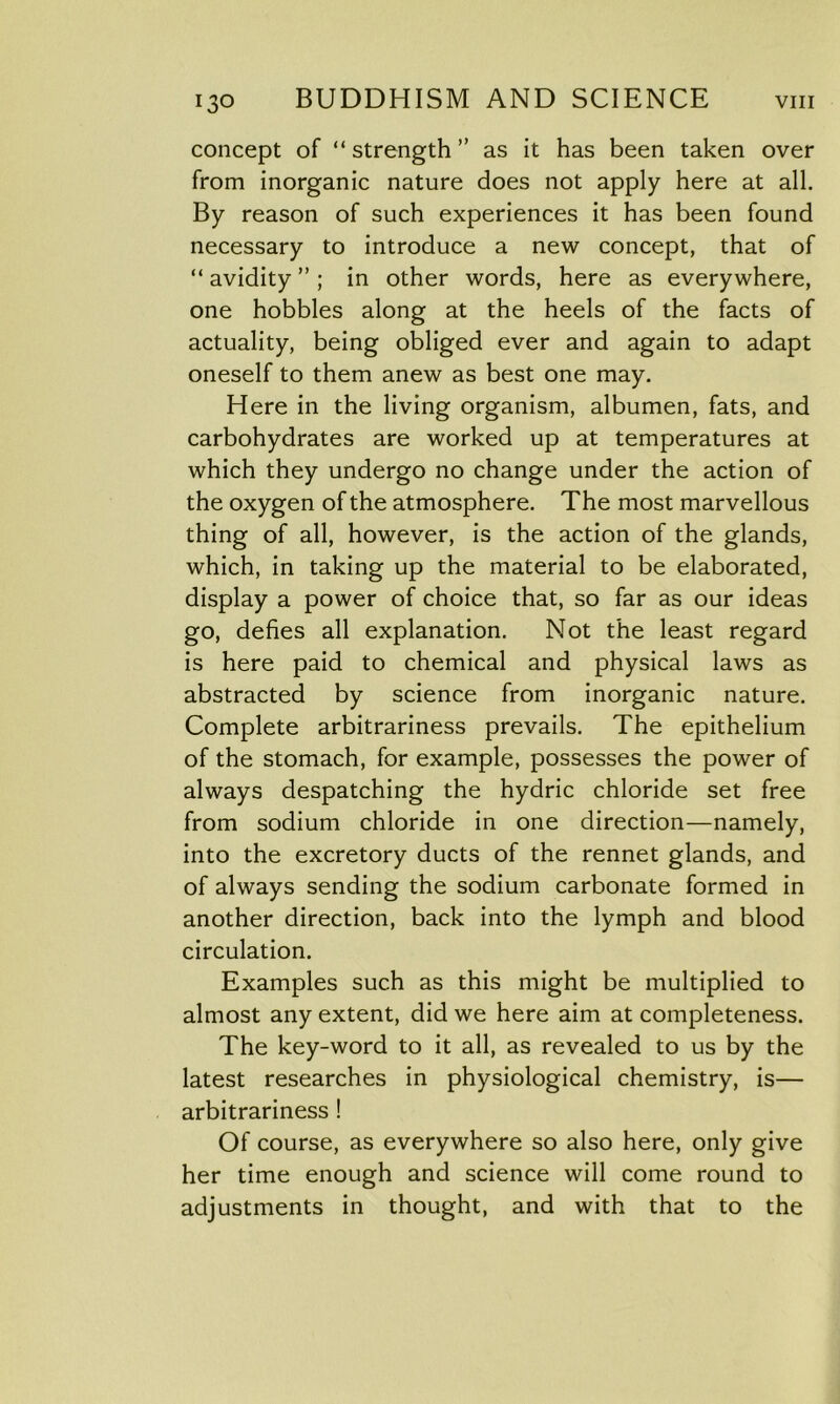 concept of “strength” as it has been taken over from inorganic nature does not apply here at all. By reason of such experiences it has been found necessary to introduce a new concept, that of “avidity”; in other words, here as everywhere, one hobbles along at the heels of the facts of actuality, being obliged ever and again to adapt oneself to them anew as best one may. Here in the living organism, albumen, fats, and carbohydrates are worked up at temperatures at which they undergo no change under the action of the oxygen of the atmosphere. The most marvellous thing of all, however, is the action of the glands, which, in taking up the material to be elaborated, display a power of choice that, so far as our ideas go, defies all explanation. Not the least regard is here paid to chemical and physical laws as abstracted by science from inorganic nature. Complete arbitrariness prevails. The epithelium of the stomach, for example, possesses the power of always despatching the hydric chloride set free from sodium chloride in one direction—namely, into the excretory ducts of the rennet glands, and of always sending the sodium carbonate formed in another direction, back into the lymph and blood circulation. Examples such as this might be multiplied to almost any extent, did we here aim at completeness. The key-word to it all, as revealed to us by the latest researches in physiological chemistry, is— arbitrariness ! Of course, as everywhere so also here, only give her time enough and science will come round to adjustments in thought, and with that to the