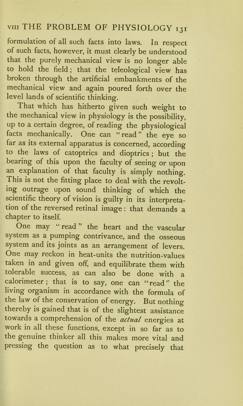 formulation of all such facts into laws. In respect of such facts, however, it must clearly be understood that the purely mechanical view is no longer able to hold the field; that the teleological view has broken through the artificial embankments of the mechanical view and again poured forth over the level lands of scientific thinking. That which has hitherto given such weight to the mechanical view in physiology is the possibility, up to a certain degree, of reading the physiological facts mechanically. One can “ read ” the eye so far as its external apparatus is concerned, according to the laws of catoptrics and dioptrics; but the bearing of this upon the faculty of seeing or upon an explanation of that faculty is simply nothing. This is not the fitting place to deal with the revolt- ing outrage upon sound thinking of which the scientific theory of vision is guilty in its interpreta- tion of the reversed retinal image: that demands a chapter to itself. One may “ read ” the heart and the vascular system as a pumping contrivance, and the osseous system and its joints as an arrangement of levers. One may reckon in heat-units the nutrition-values taken in and given off, and equilibrate them with tolerable success, as can also be done with a calorimeter; that is to say, one can “read” the living organism in accordance with the formula of the law of the conservation of energy. But nothing thereby is gained that is of the slightest assistance towards a comprehension of the actual energies at work in all these functions, except in so far as to the genuine thinker all this makes more vital and pressing the question as to what precisely that
