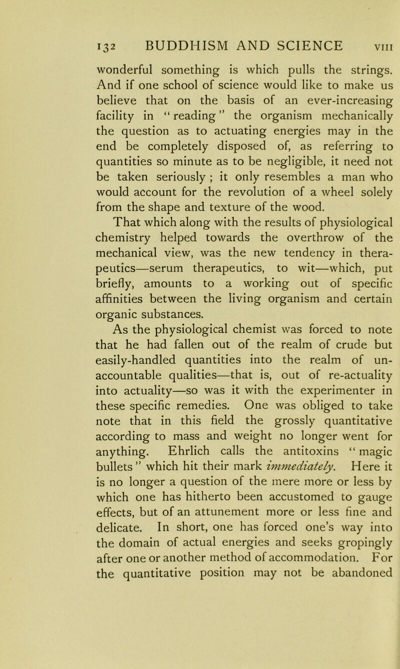 wonderful something is which pulls the strings. And if one school of science would like to make us believe that on the basis of an ever-increasing facility in “ reading ” the organism mechanically the question as to actuating energies may in the end be completely disposed of, as referring to quantities so minute as to be negligible, it need not be taken seriously ; it only resembles a man who would account for the revolution of a wheel solely from the shape and texture of the wood. That which along with the results of physiological chemistry helped towards the overthrow of the mechanical view, was the new tendency in thera- peutics—serum therapeutics, to wit—which, put briefly, amounts to a working out of specific affinities between the living organism and certain organic substances. As the physiological chemist was forced to note that he had fallen out of the realm of crude but easily-handled quantities into the realm of un- accountable qualities—that is, out of re-actuality into actuality—so was it with the experimenter in these specific remedies. One was obliged to take note that in this field the grossly quantitative according to mass and weight no longer went for anything. Ehrlich calls the antitoxins “ magic bullets” which hit their mark immediately. Here it is no longer a question of the mere more or less by which one has hitherto been accustomed to gauge effects, but of an attunement more or less fine and delicate. In short, one has forced one’s way into the domain of actual energies and seeks gropingly after one or another method of accommodation. For the quantitative position may not be abandoned