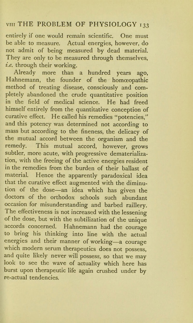 entirely if one would remain scientific. One must be able to measure. Actual energies, however, do not admit of being measured by dead material. They are only to be measured through themselves, i.e. through their working. Already more than a hundred years ago, Hahnemann, the founder of the homoeopathic method of treating disease, consciously and com- pletely abandoned the crude quantitative position in the field of medical science. He had freed himself entirely from the quantitative conception of curative effect. He called his remedies “potencies,” and this potency was determined not according to mass but according to the fineness, the delicacy of the mutual accord between the organism and the remedy. This mutual accord, however, grows subtler, more acute, with progressive dematerializa- tion, with the freeing of the active energies resident in the remedies from the burden of their ballast of material. Hence the apparently paradoxical idea that the curative effect augmented with the diminu- tion of the dose—an idea which has given the doctors of the orthodox schools such abundant occasion for misunderstanding and barbed raillery. The effectiveness is not increased with the lessening of the dose, but with the subtilization of the unique accords concerned. Hahnemann had the courage to bring his thinking into line with the actual energies and their manner of working—a courage which modern serum therapeutics does not possess, and quite likely never will possess, so that we may look to see the wave of actuality which here has burst upon therapeutic life again crushed under by re-actual tendencies.