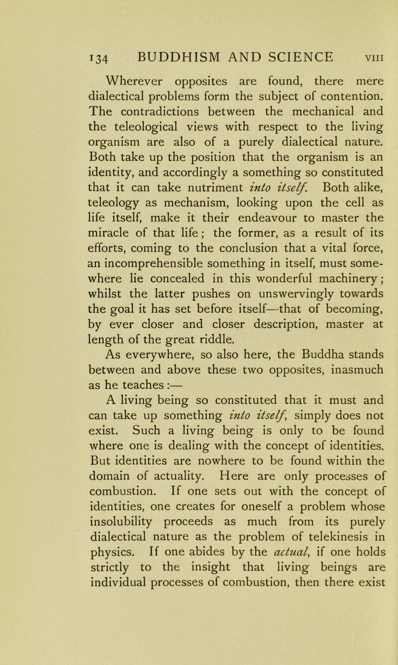Wherever opposites are found, there mere dialectical problems form the subject of contention. The contradictions between the mechanical and the teleological views with respect to the living organism are also of a purely dialectical nature. Both take up the position that the organism is an identity, and accordingly a something so constituted that it can take nutriment into itself. Both alike, teleology as mechanism, looking upon the cell as life itself, make it their endeavour to master the miracle of that life; the former, as a result of its efforts, coming to the conclusion that a vital force, an incomprehensible something in itself, must some- where lie concealed in this wonderful machinery; whilst the latter pushes on unswervingly towards the goal it has set before itself—that of becoming, by ever closer and closer description, master at length of the great riddle. As everywhere, so also here, the Buddha stands between and above these two opposites, inasmuch as he teaches :— A living being so constituted that it must and can take up something into itself, simply does not exist. Such a living being is only to be found where one is dealing with the concept of identities. But identities are nowhere to be found within the domain of actuality. Here are only processes of combustion. If one sets out with the concept of identities, one creates for oneself a problem whose insolubility proceeds as much from its purely dialectical nature as the problem of telekinesis in physics. If one abides by the actual, if one holds strictly to the insight that living beings are individual processes of combustion, then there exist