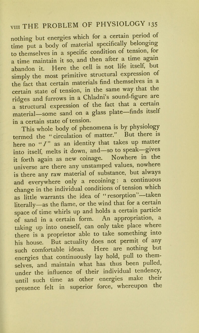 nothing but energies which for a certain period of time put a body of material specifically belonging to themselves in a specific condition of tension, for a time maintain it so, and then after a time again abandon it. Here the cell is not life itself, but simply the most primitive structural expression of the fact that certain materials find themselves in a certain state of tension, in the same way that the ridges and furrows in a Chladni’s sound-figure are a structural expression of the fact that a certain material—some sand on a glass plate finds itself in a certain state of tension. This whole body of phenomena is by physiology termed the “circulation of matter.” But there is here no “/” as an identity that takes up matter into itself, melts it down, and—so to speak—gives it forth again as new coinage. Nowhere in the universe are there any unstamped values, nowhere is there any raw material of substance, but always and everywhere only a recoining : a continuous change in the individual conditions of tension which as little warrants the idea of “resorption taken literally—as the flame, or the wind that for a certain space of time whirls up and holds a certain particle of sand in a certain form. An appropriation, a taking up into oneself, can only take place where there is a proprietor able to take something into his house. But actuality does not permit of any such comfortable ideas. Here are nothing but energies that continuously lay hold, pull to them- selves, and maintain what has thus been pulled, under the influence of their individual tendency, until such time as other energies make their presence felt in superior force, whereupon the