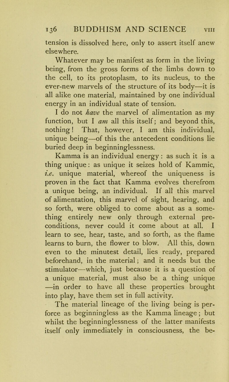 tension is dissolved here, only to assert itself anew elsewhere. Whatever may be manifest as form in the living being, from the gross forms of the limbs down to the cell, to its protoplasm, to its nucleus, to the ever-new marvels of the structure of its body—it is all alike one material, maintained by one individual energy in an individual state of tension. I do not have the marvel of alimentation as my function, but I am all this itself; and beyond this, nothing! That, however, I am this individual, unique being—of this the antecedent conditions lie buried deep in beginninglessness. Kamma is an individual energy : as such it is a thing unique: as unique it seizes hold of Kammic, i.e. unique material, whereof the uniqueness is proven in the fact that Kamma evolves therefrom a unique being, an individual. If all this marvel of alimentation, this marvel of sight, hearing, and so forth, were obliged to come about as a some- thing entirely new only through external pre- conditions, never could it come about at all. I learn to see, hear, taste, and so forth, as the flame learns to burn, the flower to blow. All this, down even to the minutest detail, lies ready, prepared beforehand, in the material; and it needs but the stimulator—which, just because it is a question of a unique material, must also be a thing unique —in order to have all these properties brought into play, have them set in full activity. The material lineage of the living being is per- force as beginningless as the Kamma lineage ; but whilst the beginninglessness of the latter manifests itself only immediately in consciousness, the be-