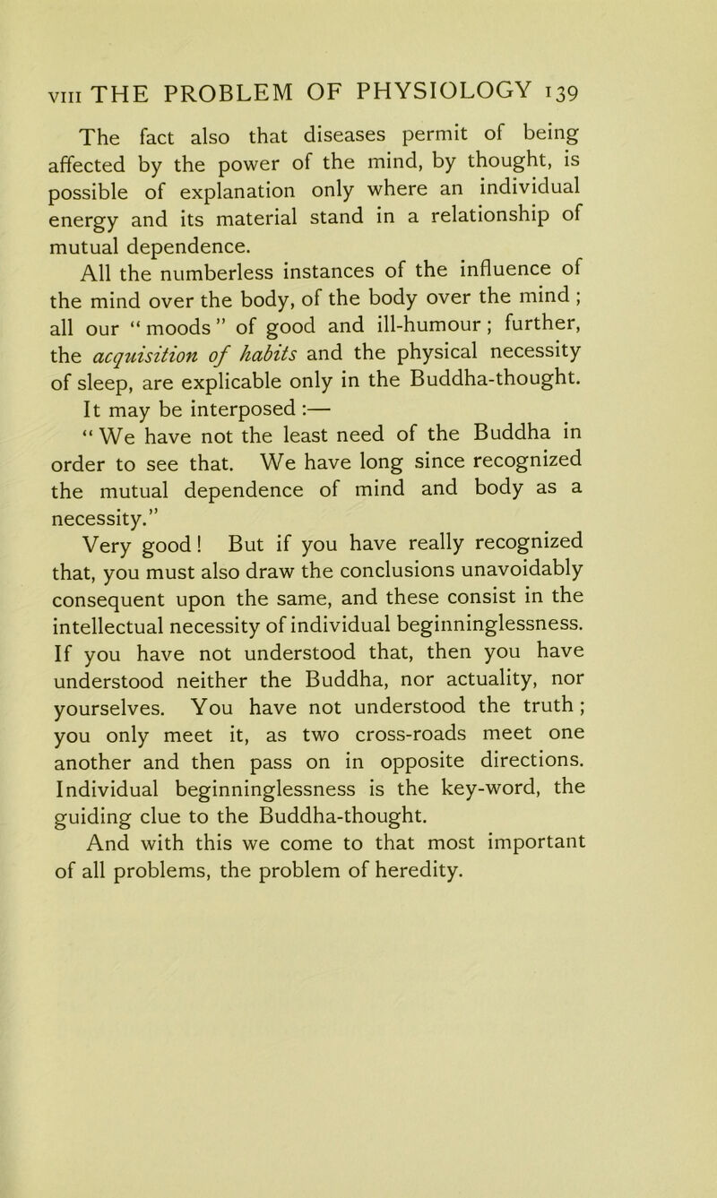 The fact also that diseases permit of being affected by the power of the mind, by thought, is possible of explanation only where an individual energy and its material stand in a relationship of mutual dependence. All the numberless instances of the influence of the mind over the body, of the body over the mind ; all our “moods” of good and ill-humour; further, the acquisition of habits and the physical necessity of sleep, are explicable only in the Buddha-thought. It may be interposed :— “ We have not the least need of the Buddha in order to see that. We have long since recognized the mutual dependence of mind and body as a necessity.” Very good! But if you have really recognized that, you must also draw the conclusions unavoidably consequent upon the same, and these consist in the intellectual necessity of individual beginninglessness. If you have not understood that, then you have understood neither the Buddha, nor actuality, nor yourselves. You have not understood the truth; you only meet it, as two cross-roads meet one another and then pass on in opposite directions. Individual beginninglessness is the key-word, the guiding clue to the Buddha-thought. And with this we come to that most important of all problems, the problem of heredity.