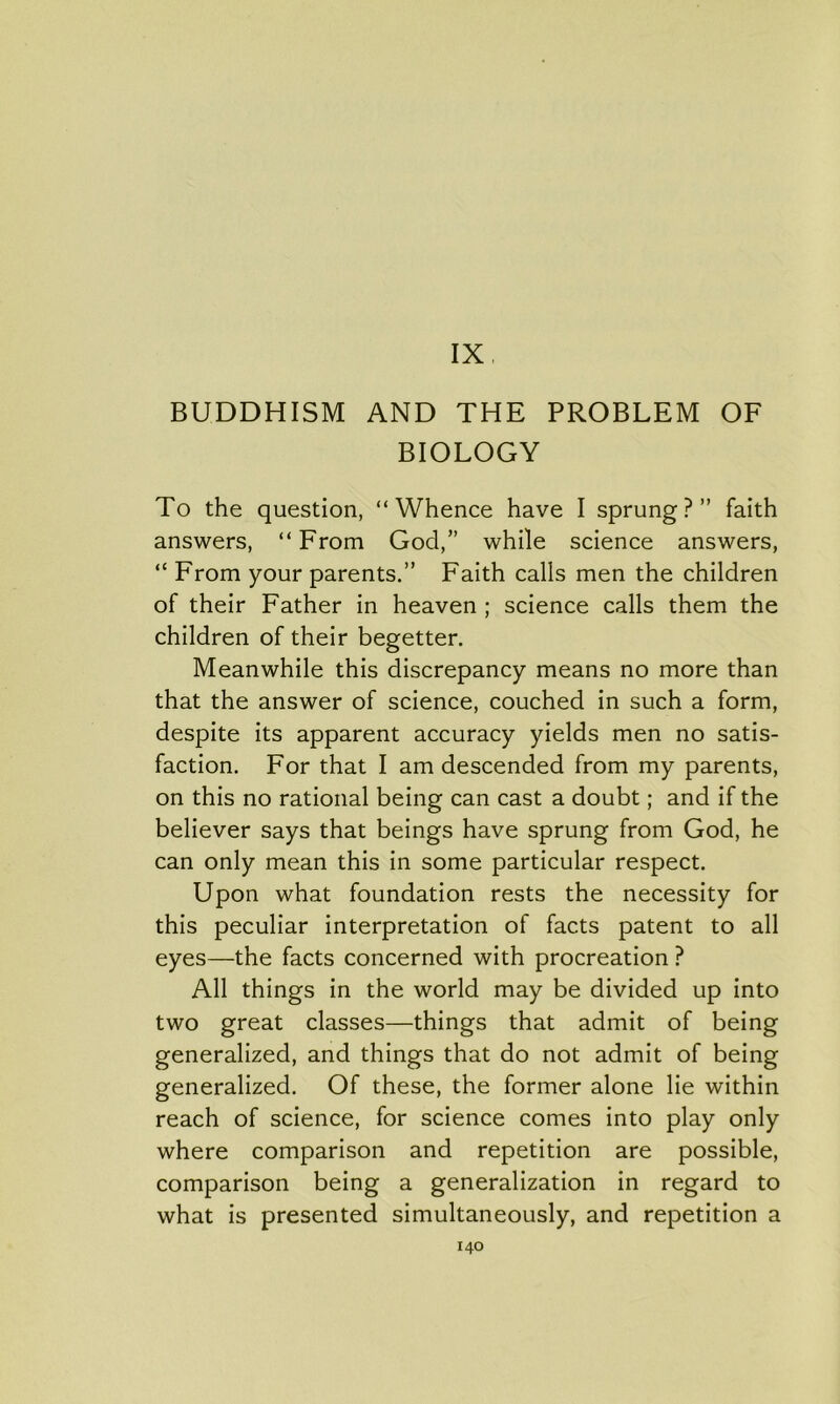 IX BUDDHISM AND THE PROBLEM OF BIOLOGY To the question, “Whence have I sprung?” faith answers, “From God,” while science answers, “ From your parents.” Faith calls men the children of their Father in heaven ; science calls them the children of their begetter. Meanwhile this discrepancy means no more than that the answer of science, couched in such a form, despite its apparent accuracy yields men no satis- faction. For that I am descended from my parents, on this no rational being can cast a doubt; and if the believer says that beings have sprung from God, he can only mean this in some particular respect. Upon what foundation rests the necessity for this peculiar interpretation of facts patent to all eyes—the facts concerned with procreation ? All things in the world may be divided up into two great classes—things that admit of being generalized, and things that do not admit of being generalized. Of these, the former alone lie within reach of science, for science comes into play only where comparison and repetition are possible, comparison being a generalization in regard to what is presented simultaneously, and repetition a