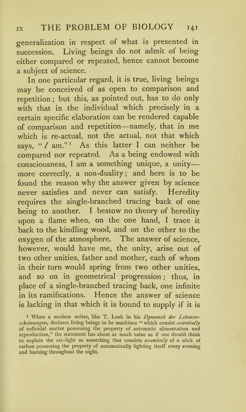 generalization in respect of what is presented in succession. Living beings do not admit of being either compared or repeated, hence cannot become a subject of science. In one particular regard, it is true, living beings may be conceived of as open to comparison and repetition ; but this, as pointed out, has to do only with that in the individual which precisely in a certain specific elaboration can be rendered capable of comparison and repetition—namely, that in me which is re-actual, not the actual, not that which says, “/am.”1 As this latter I can neither be compared nor repeated. As a being endowed with consciousness, I am a something unique, a unity— more correctly, a non-duality; and here is to be found the reason why the answer given by science never satisfies and never can satisfy. Heredity requires the single-branched tracing back of one being to another. I bestow no theory of heredity upon a flame when, on the one hand, I trace it back to the kindling wood, and on the other to the oxygen of the atmosphere. The answer of science, however, would have me, the unity, arise out of two other unities, father and mother, each of whom in their turn would spring from two other unities, and so on in geometrical progression; thus, in place of a single-branched tracing back, one infinite in its ramifications. Hence the answer of science is lacking in that which it is bound to supply if it is 1 When a modern writer, like T. Loeb in his Dyna?nik der Lebenser- sckeinungen, declares living beings to be machines “which consist essentially of colloidal matter possessing the property of automatic alimentation and reproduction,” the statement has about as much value as if one should think to explain the arc-light as something that consists essentially of a stick of carbon possessing the property of automatically lighting itself every evening and burning throughout the night.