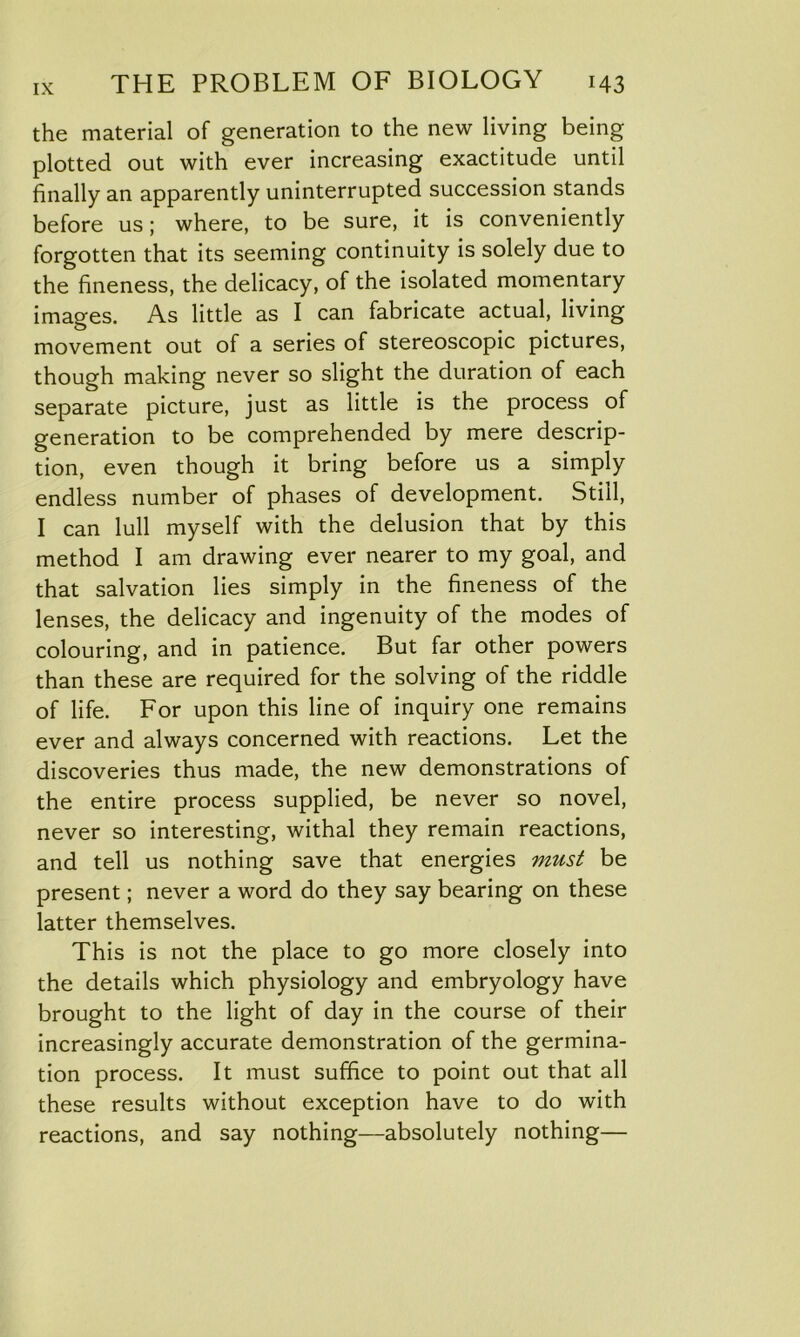 the material of generation to the new living being plotted out with ever increasing exactitude until finally an apparently uninterrupted succession stands before us; where, to be sure, it is conveniently forgotten that its seeming continuity is solely due to the fineness, the delicacy, of the isolated momentary images. As little as I can fabricate actual, living movement out of a series of stereoscopic pictures, though making never so slight the duration of each separate picture, just as little is the process of generation to be comprehended by mere descrip- tion, even though it bring before us a simply endless number of phases of development. Still, I can lull myself with the delusion that by this method I am drawing ever nearer to my goal, and that salvation lies simply in the fineness of the lenses, the delicacy and ingenuity of the modes of colouring, and in patience. But far other powers than these are required for the solving of the riddle of life. For upon this line of inquiry one remains ever and always concerned with reactions. Let the discoveries thus made, the new demonstrations of the entire process supplied, be never so novel, never so interesting, withal they remain reactions, and tell us nothing save that energies must be present; never a word do they say bearing on these latter themselves. This is not the place to go more closely into the details which physiology and embryology have brought to the light of day in the course of their increasingly accurate demonstration of the germina- tion process. It must suffice to point out that all these results without exception have to do with reactions, and say nothing—absolutely nothing—