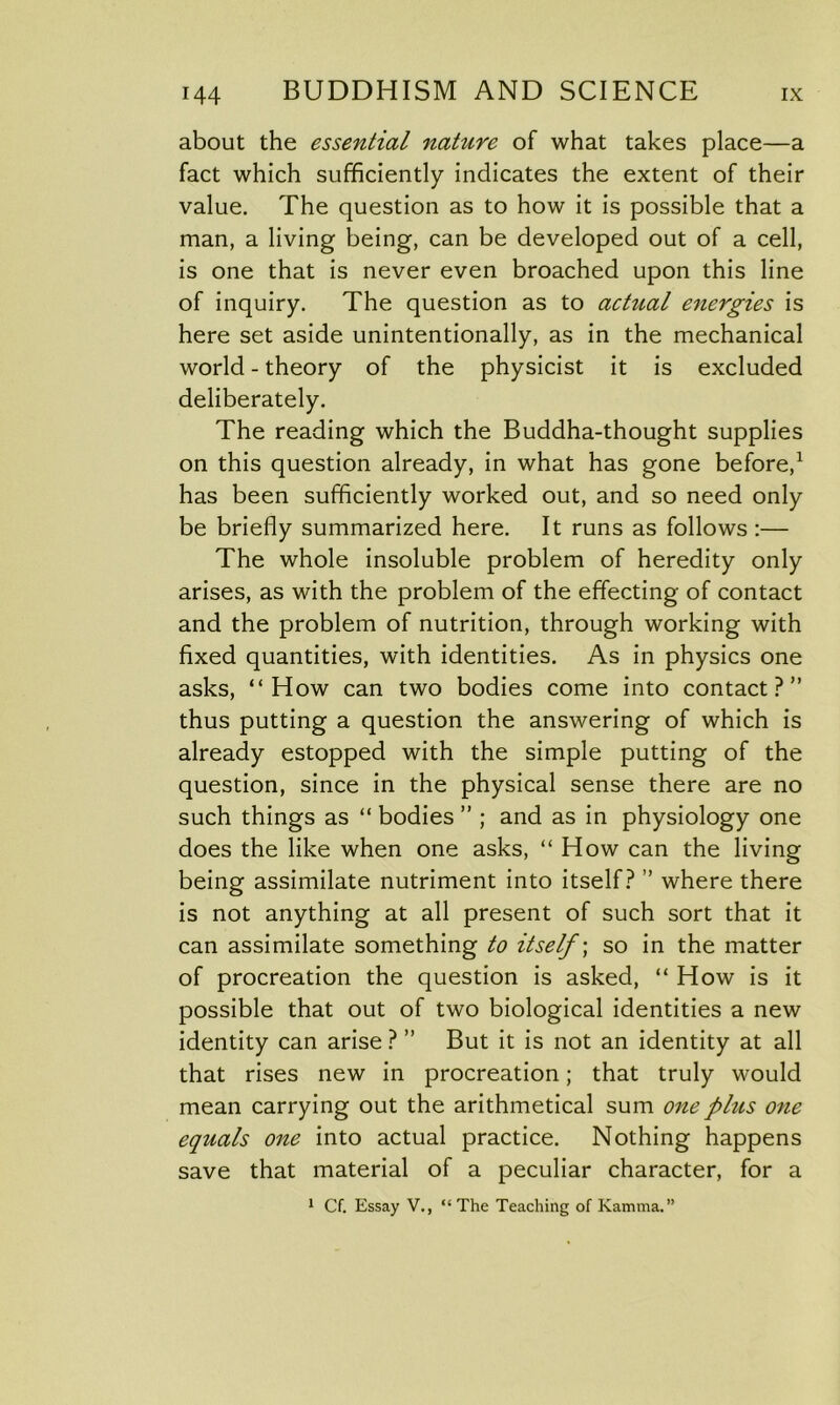 about the essential nature of what takes place—a fact which sufficiently indicates the extent of their value. The question as to how it is possible that a man, a living being, can be developed out of a cell, is one that is never even broached upon this line of inquiry. The question as to actual energies is here set aside unintentionally, as in the mechanical world - theory of the physicist it is excluded deliberately. The reading which the Buddha-thought supplies on this question already, in what has gone before,1 has been sufficiently worked out, and so need only be briefly summarized here. It runs as follows :— The whole insoluble problem of heredity only arises, as with the problem of the effecting of contact and the problem of nutrition, through working with fixed quantities, with identities. As in physics one asks, “How can two bodies come into contact?” thus putting a question the answering of which is already estopped with the simple putting of the question, since in the physical sense there are no such things as “ bodies ” ; and as in physiology one does the like when one asks, “How can the living being assimilate nutriment into itself? ” where there is not anything at all present of such sort that it can assimilate something to itself; so in the matter of procreation the question is asked, “ How is it possible that out of two biological identities a new identity can arise ? ” But it is not an identity at all that rises new in procreation; that truly would mean carrying out the arithmetical sum one phis one equals one into actual practice. Nothing happens save that material of a peculiar character, for a 1 Cf. Essay V., “ The Teaching of Kamma.”