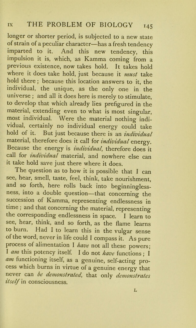 longer or shorter period, is subjected to a new state of strain of a peculiar character—has a fresh tendency- imparted to it. And this new tendency, this impulsion it is, which, as Kamma coming from a previous existence, now takes hold. It takes hold where it does take hold, just because it must take hold there; because this location answers to it, the individual, the unique, as the only one in the universe ; and all it does here is merely to stimulate, to develop that which already lies prefigured in the material, extending even to what is most singular, most individual. Were the material nothing indi- vidual, certainly no individual energy could take hold of it. But just because there is an individual material, therefore does it call for individual energy. Because the energy is individual, therefore does it call for individual material, and nowhere else can it take hold save just there where it does. The question as to how it is possible that I can see, hear, smell, taste, feel, think, take nourishment, and so forth, here rolls back into beginningless- ness, into a double question—that concerning the succession of Kamma, representing endlessness in time ; and that concerning the material, representing the corresponding endlessness in space. I learn to see, hear, think, and so forth, as the flame learns to burn. Had I to learn this in the vulgar sense of the word, never in life could I compass it. As pure process of alimentation I have not all these powers; I am this potency itself. I do not have functions ; I am functioning itself, as a genuine, self-acting pro- cess which burns in virtue of a genuine energy that never can be demonstrated, that only demonstrates itself in consciousness. L