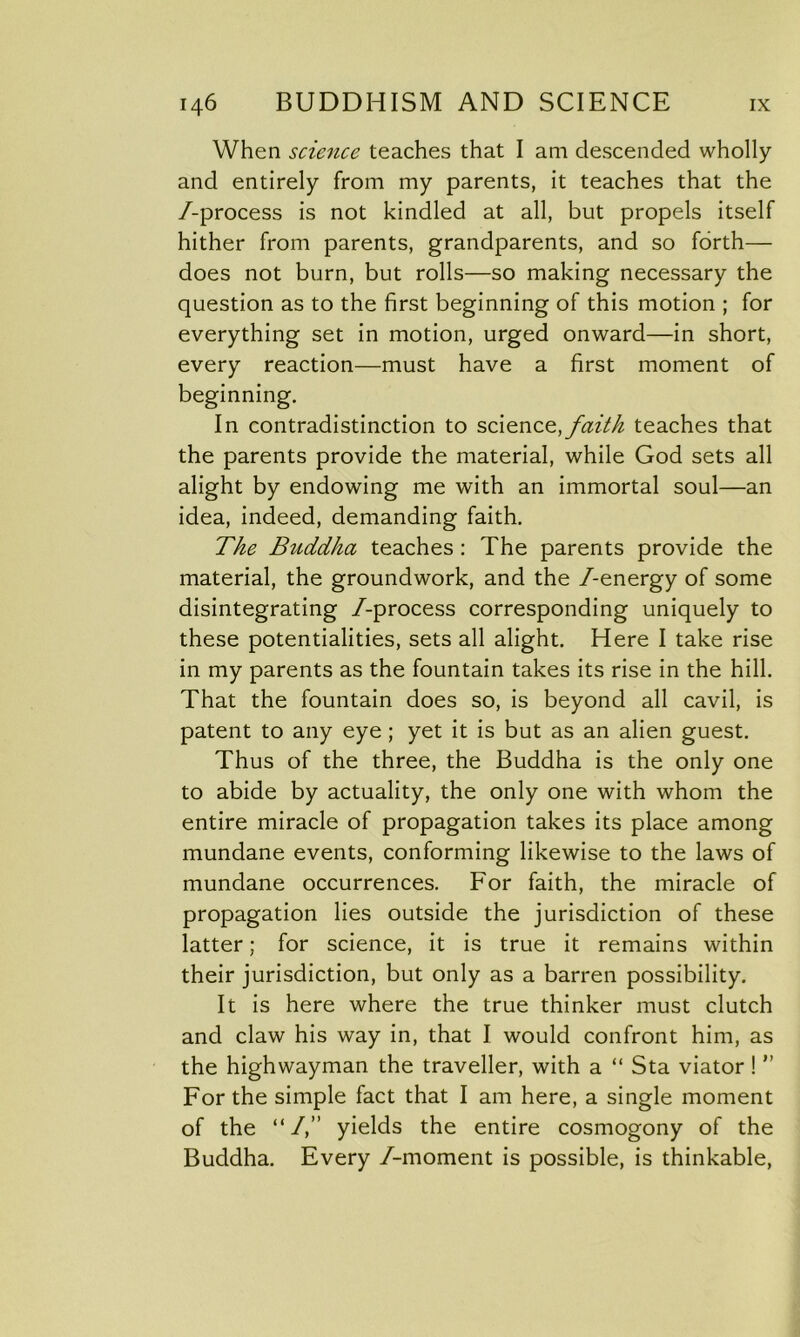 When science teaches that I am descended wholly and entirely from my parents, it teaches that the /-process is not kindled at all, but propels itself hither from parents, grandparents, and so forth— does not burn, but rolls—so making necessary the question as to the first beginning of this motion ; for everything set in motion, urged onward—in short, every reaction—must have a first moment of beginning. In contradistinction to science, faith teaches that the parents provide the material, while God sets all alight by endowing me with an immortal soul—an idea, indeed, demanding faith. The Buddha teaches : The parents provide the material, the groundwork, and the /-energy of some disintegrating /-process corresponding uniquely to these potentialities, sets all alight. Here I take rise in my parents as the fountain takes its rise in the hill. That the fountain does so, is beyond all cavil, is patent to any eye ; yet it is but as an alien guest. Thus of the three, the Buddha is the only one to abide by actuality, the only one with whom the entire miracle of propagation takes its place among mundane events, conforming likewise to the laws of mundane occurrences. For faith, the miracle of propagation lies outside the jurisdiction of these latter; for science, it is true it remains within their jurisdiction, but only as a barren possibility. It is here where the true thinker must clutch and claw his way in, that I would confront him, as the highwayman the traveller, with a “ Sta viator ! ” For the simple fact that I am here, a single moment of the “/,” yields the entire cosmogony of the Buddha. Every /-moment is possible, is thinkable,