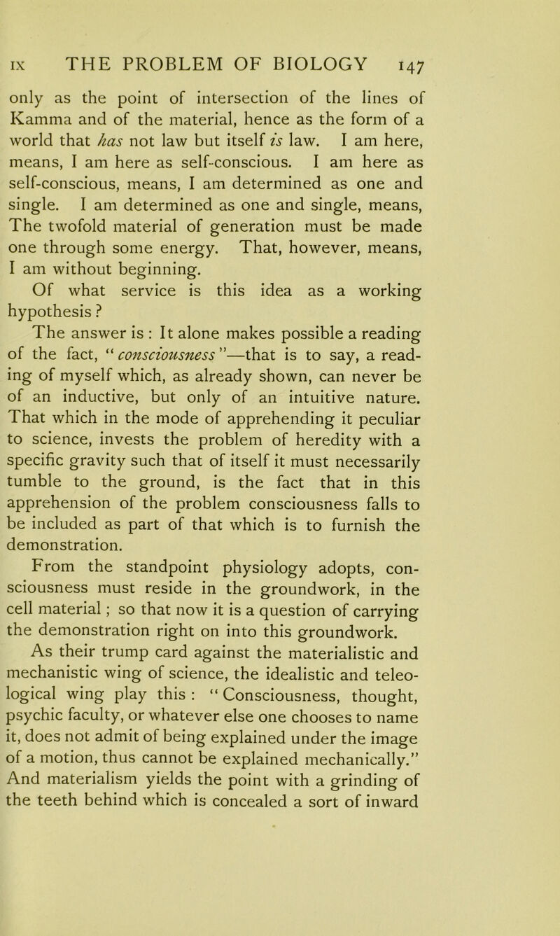 only as the point of intersection of the lines of Kamma and of the material, hence as the form of a world that has not law but itself is law. I am here, means, I am here as self-conscious. I am here as self-conscious, means, I am determined as one and single. I am determined as one and single, means, The twofold material of generation must be made one through some energy. That, however, means, I am without beginning. Of what service is this idea as a working hypothesis ? The answer is : It alone makes possible a reading of the fact, “ consciousness ”—that is to say, a read- ing of myself which, as already shown, can never be of an inductive, but only of an intuitive nature. That which in the mode of apprehending it peculiar to science, invests the problem of heredity with a specific gravity such that of itself it must necessarily tumble to the ground, is the fact that in this apprehension of the problem consciousness falls to be included as part of that which is to furnish the demonstration. From the standpoint physiology adopts, con- sciousness must reside in the groundwork, in the cell material; so that now it is a question of carrying the demonstration right on into this groundwork. As their trump card against the materialistic and mechanistic wing of science, the idealistic and teleo- logical wing play this : “ Consciousness, thought, psychic faculty, or whatever else one chooses to name it, does not admit of being explained under the image of a motion, thus cannot be explained mechanically.” And materialism yields the point with a grinding of the teeth behind which is concealed a sort of inward