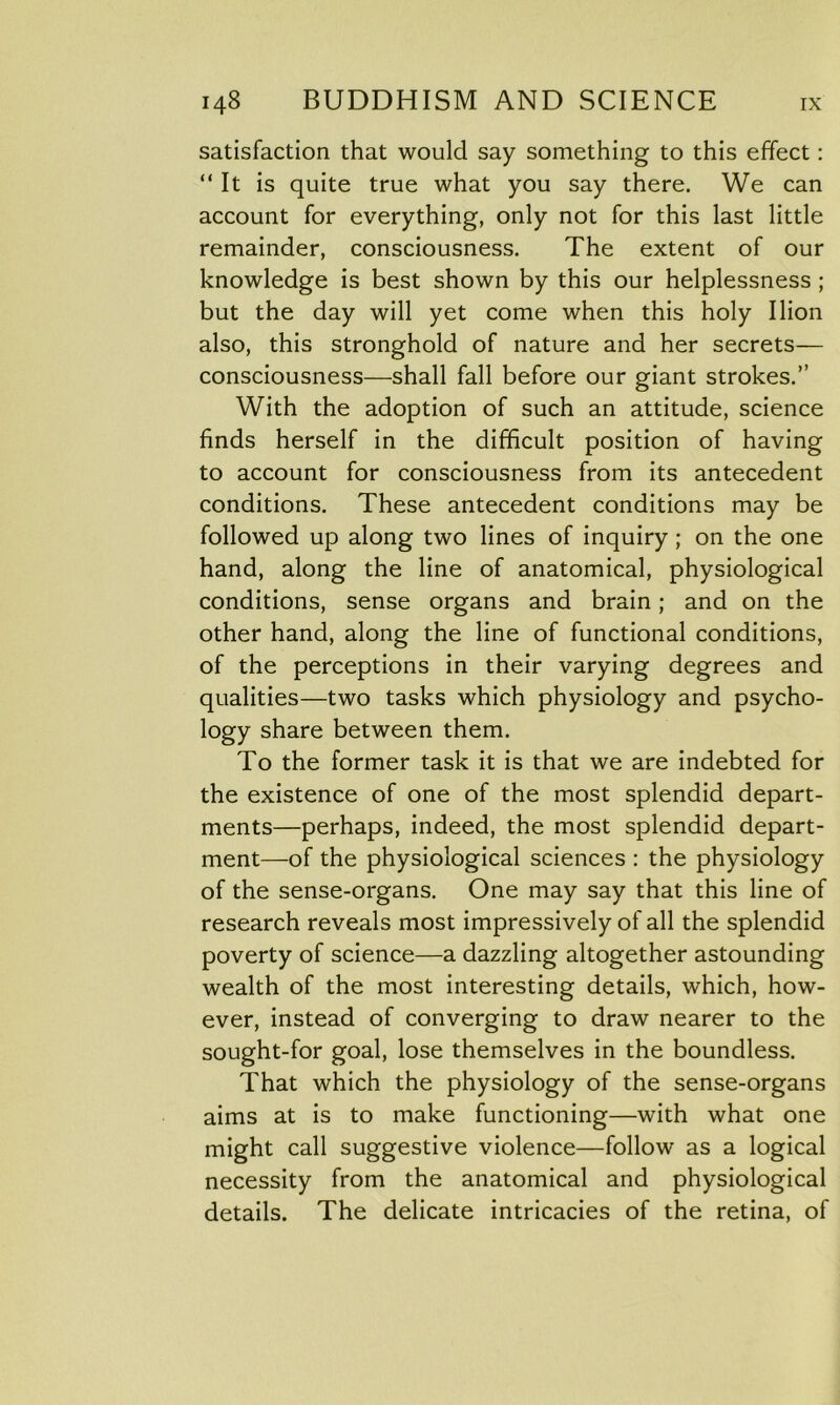 satisfaction that would say something to this effect: “ It is quite true what you say there. We can account for everything, only not for this last little remainder, consciousness. The extent of our knowledge is best shown by this our helplessness ; but the day will yet come when this holy Ilion also, this stronghold of nature and her secrets— consciousness—shall fall before our giant strokes.” With the adoption of such an attitude, science finds herself in the difficult position of having to account for consciousness from its antecedent conditions. These antecedent conditions may be followed up along two lines of inquiry ; on the one hand, along the line of anatomical, physiological conditions, sense organs and brain; and on the other hand, along the line of functional conditions, of the perceptions in their varying degrees and qualities—two tasks which physiology and psycho- logy share between them. To the former task it is that we are indebted for the existence of one of the most splendid depart- ments—perhaps, indeed, the most splendid depart- ment—of the physiological sciences : the physiology of the sense-organs. One may say that this line of research reveals most impressively of all the splendid poverty of science—a dazzling altogether astounding wealth of the most interesting details, which, how- ever, instead of converging to draw nearer to the sought-for goal, lose themselves in the boundless. That which the physiology of the sense-organs aims at is to make functioning—with what one might call suggestive violence—follow as a logical necessity from the anatomical and physiological details. The delicate intricacies of the retina, of