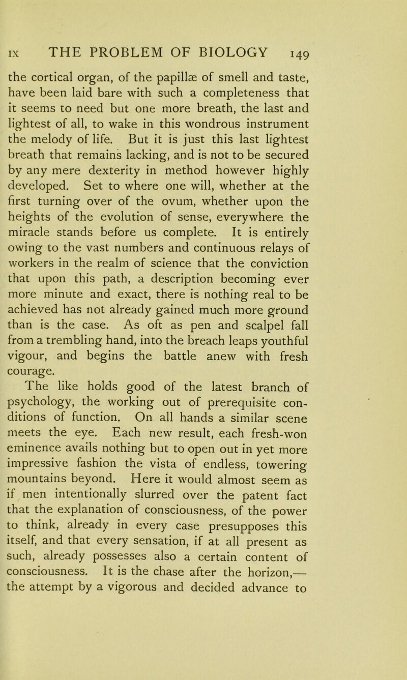 the cortical organ, of the papillae of smell and taste, have been laid bare with such a completeness that it seems to need but one more breath, the last and lightest of all, to wake in this wondrous instrument the melody of life. But it is just this last lightest breath that remains lacking, and is not to be secured by any mere dexterity in method however highly developed. Set to where one will, whether at the first turning over of the ovum, whether upon the heights of the evolution of sense, everywhere the miracle stands before us complete. It is entirely owing to the vast numbers and continuous relays of workers in the realm of science that the conviction that upon this path, a description becoming ever more minute and exact, there is nothing real to be achieved has not already gained much more ground than is the case. As oft as pen and scalpel fall from a trembling hand, into the breach leaps youthful vigour, and begins the battle anew with fresh courage. The like holds good of the latest branch of psychology, the working out of prerequisite con- ditions of function. On all hands a similar scene meets the eye. Each new result, each fresh-won eminence avails nothing but to open out in yet more impressive fashion the vista of endless, towering mountains beyond. Here it would almost seem as if men intentionally slurred over the patent fact that the explanation of consciousness, of the power to think, already in every case presupposes this itself, and that every sensation, if at all present as such, already possesses also a certain content of consciousness. It is the chase after the horizon,— the attempt by a vigorous and decided advance to