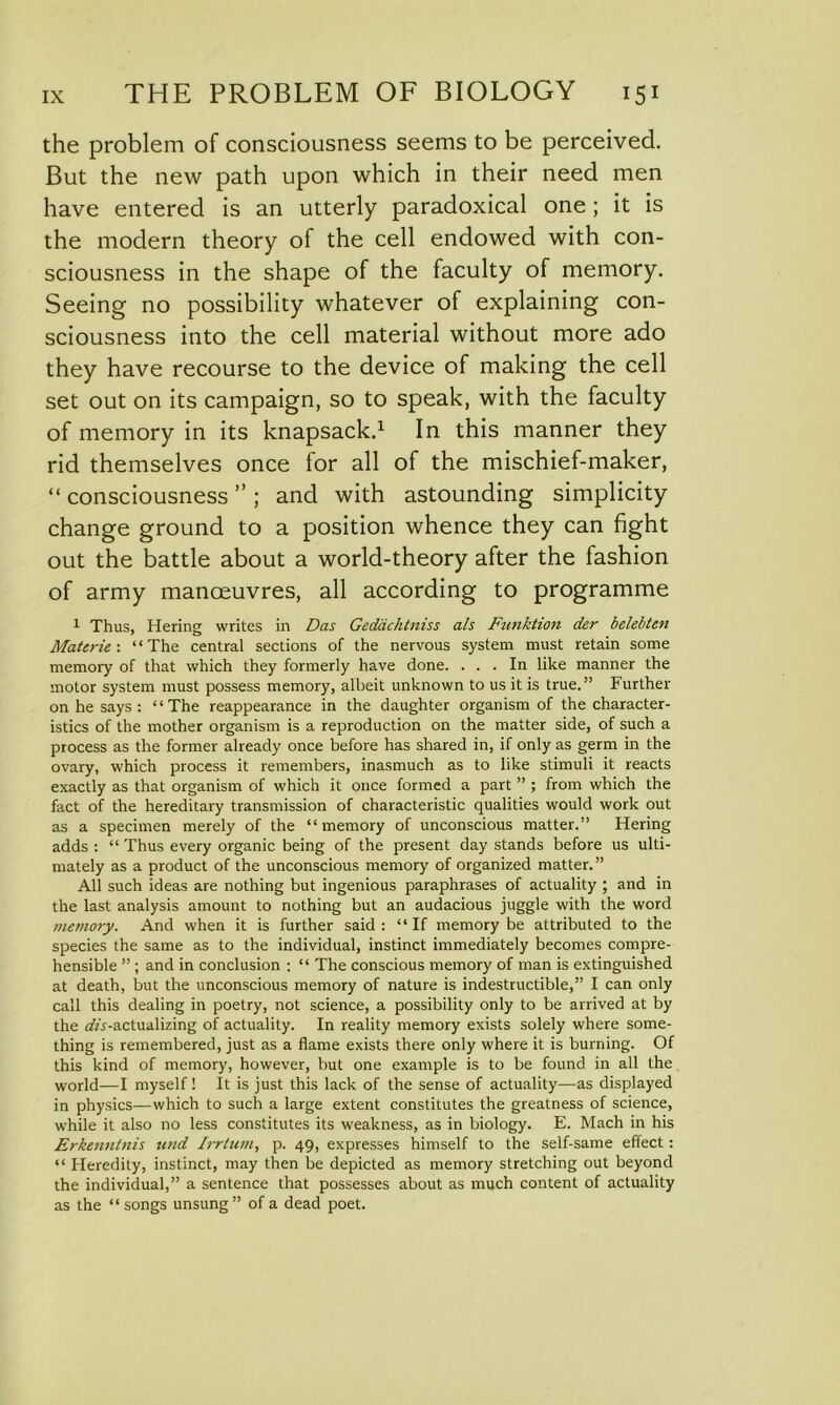the problem of consciousness seems to be perceived. But the new path upon which in their need men have entered is an utterly paradoxical one; it is the modern theory of the cell endowed with con- sciousness in the shape of the faculty of memory. Seeing no possibility whatever of explaining con- sciousness into the cell material without more ado they have recourse to the device of making the cell set out on its campaign, so to speak, with the faculty of memory in its knapsack.1 In this manner they rid themselves once for all of the mischief-maker, “ consciousness ” ; and with astounding simplicity change ground to a position whence they can fight out the battle about a world-theory after the fashion of army manoeuvres, all according to programme 1 Thus, Hering writes in Das Geddchtniss als Funktion der belebten Materie-. “The central sections of the nervous system must retain some memory of that which they formerly have done. ... In like manner the motor system must possess memory, albeit unknown to us it is true.” Further on he says : ‘1 The reappearance in the daughter organism of the character- istics of the mother organism is a reproduction on the matter side, of such a process as the former already once before has shared in, if only as germ in the ovary, which process it remembers, inasmuch as to like stimuli it reacts exactly as that organism of which it once formed a part ” ; from which the fact of the hereditary transmission of characteristic qualities would work out as a specimen merely of the “memory of unconscious matter.” Hering adds : “ Thus every organic being of the present day stands before us ulti- mately as a product of the unconscious memory of organized matter.” All such ideas are nothing but ingenious paraphrases of actuality ; and in the last analysis amount to nothing but an audacious juggle with the word memory. And when it is further said: “If memory be attributed to the species the same as to the individual, instinct immediately becomes compre- hensible ” ; and in conclusion : “ The conscious memory of man is extinguished at death, but the unconscious memory of nature is indestructible,” I can only call this dealing in poetry, not science, a possibility only to be arrived at by the ofo-actualizing of actuality. In reality memory exists solely where some- thing is remembered, just as a flame exists there only where it is burning. Of this kind of memory, however, hut one example is to be found in all the world—I myself ! It is just this lack of the sense of actuality—as displayed in physics—which to such a large extent constitutes the greatness of science, while it also no less constitutes its weakness, as in biology. E. Mach in his Erkenntnis itnd Irrtum, p. 49, expresses himself to the self-same effect: “ Heredity, instinct, may then be depicted as memory stretching out beyond the individual,” a sentence that possesses about as much content of actuality as the “songs unsung” of a dead poet.