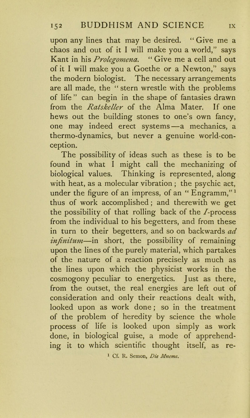 upon any lines that may be desired. “Give me a chaos and out of it I will make you a world,” says Kant in his Prolegomena. “ Give me a cell and out of it I will make you a Goethe or a Newton,” says the modern biologist. The necessary arrangements are all made, the “ stern wrestle with the problems of life ” can begin in the shape of fantasies drawn from the Ratskeller of the Alma Mater. If one hews out the building stones to one’s own fancy, one may indeed erect systems—a mechanics, a thermo-dynamics, but never a genuine world-con- ception. The possibility of ideas such as these is to be found in what I might call the mechanizing of biological values. Thinking is represented, along with heat, as a molecular vibration ; the psychic act, under the figure of an impress, of an “ Engramm,” 1 thus of work accomplished ; and therewith we get the possibility of that rolling back of the /-process from the individual to his begetters, and from these in turn to their begetters, and so on backwards ad infinitum—in short, the possibility of remaining upon the lines of the purely material, which partakes of the nature of a reaction precisely as much as the lines upon which the physicist works in the cosmogony peculiar to energetics. Just as there, from the outset, the real energies are left out of consideration and only their reactions dealt with, looked upon as work done ; so in the treatment of the problem of heredity by science the whole process of life is looked upon simply as work done, in biological guise, a mode of apprehend- ing it to which scientific thought itself, as re- 1 Cf. I\. Semon, Die Mneme.