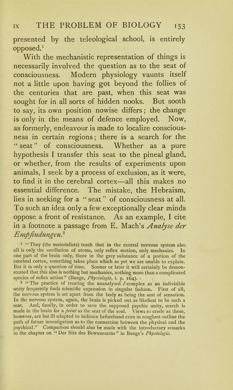 presented by the teleological school, is entirely opposed.1 With the mechanistic representation of things is necessarily involved the question as to the seat of consciousness. Modern physiology vaunts itself not a little upon having got beyond the follies of the centuries that are past, when this seat was sought for in all sorts of hidden nooks. But sooth to say, its own position nowise differs ; the change is only in the means of defence employed. Now, as formerly, endeavour is made to localize conscious- ness in certain regions ; there is a search for the “seat” of consciousness. Whether as a pure hypothesis I transfer this seat to the pineal gland, or whether, from the results of experiments upon animals, I seek by a process of exclusion, as it were, to find it in the cerebral cortex—all this makes no essential difference. The mistake, the Hebraism, lies in seeking for a “ seat ” of consciousness at all. To such an idea only a few exceptionally clear minds oppose a front of resistance. As an example, I cite in a footnote a passage from E. Mach’s Analyse der E mp\findungen.2 1 “They (the materialists) teach that in the central nervous system also all is only the oscillation of atoms, only reflex motion, only mechanics. In one part of the brain only, there in the grey substance of a portion of the cerebral cortex, something takes place which as yet we are unable to explain. But it is only a question of time. Sooner or later it will certainly be demon- strated that this also is nothing but mechanics, nothing more than a complicated species of reflex action” (Bunge, Physiologie, i. p. 164). , 2 “The practice of treating the unanalysed/-complex as an indivisible unity frequently finds scientific expression in singular fashion. First of all, the nervous system is set apart from the body as being the seat of sensation. In the nervous system, again, the brain is picked out as likeliest to be such a seat. And, finally, in order to save the supposed psychic unity, search is made in the brain for a point as the seat of the soul. Views so crude as these, however, are but ill adapted to indicate beforehand even in roughest outline the path of future investigation as to the connection between the physical and the psychical.” Comparison should also be made with the introductory remarks to the chapter on “Der Sitz des Bewusstseins” in Bunge’s Physiologie.