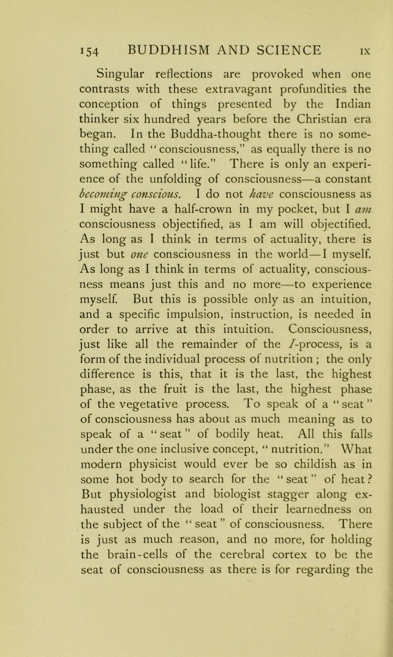 Singular reflections are provoked when one contrasts with these extravagant profundities the conception of things presented by the Indian thinker six hundred years before the Christian era began. In the Buddha-thought there is no some- thing called “consciousness,” as equally there is no something called “life.” There is only an experi- ence of the unfolding of consciousness—a constant becoming conscious. I do not have consciousness as I might have a half-crown in my pocket, but I am consciousness objectified, as I am will objectified. As long as I think in terms of actuality, there is just but one consciousness in the world—I myself. As long as I think in terms of actuality, conscious- ness means just this and no more—to experience myself. But this is possible only as an intuition, and a specific impulsion, instruction, is needed in order to arrive at this intuition. Consciousness, just like all the remainder of the /-process, is a form of the individual process of nutrition ; the only difference is this, that it is the last, the highest phase, as the fruit is the last, the highest phase of the vegetative process. To speak of a “ seat ” of consciousness has about as much meaning as to speak of a “ seat ” of bodily heat. All this falls under the one inclusive concept, “ nutrition.” What modern physicist would ever be so childish as in some hot body to search for the “ seat ” of heat ? But physiologist and biologist stagger along ex- hausted under the load of their learnedness on the subject of the “ seat ” of consciousness. There is just as much reason, and no more, for holding the brain-cells of the cerebral cortex to be the seat of consciousness as there is for regarding the