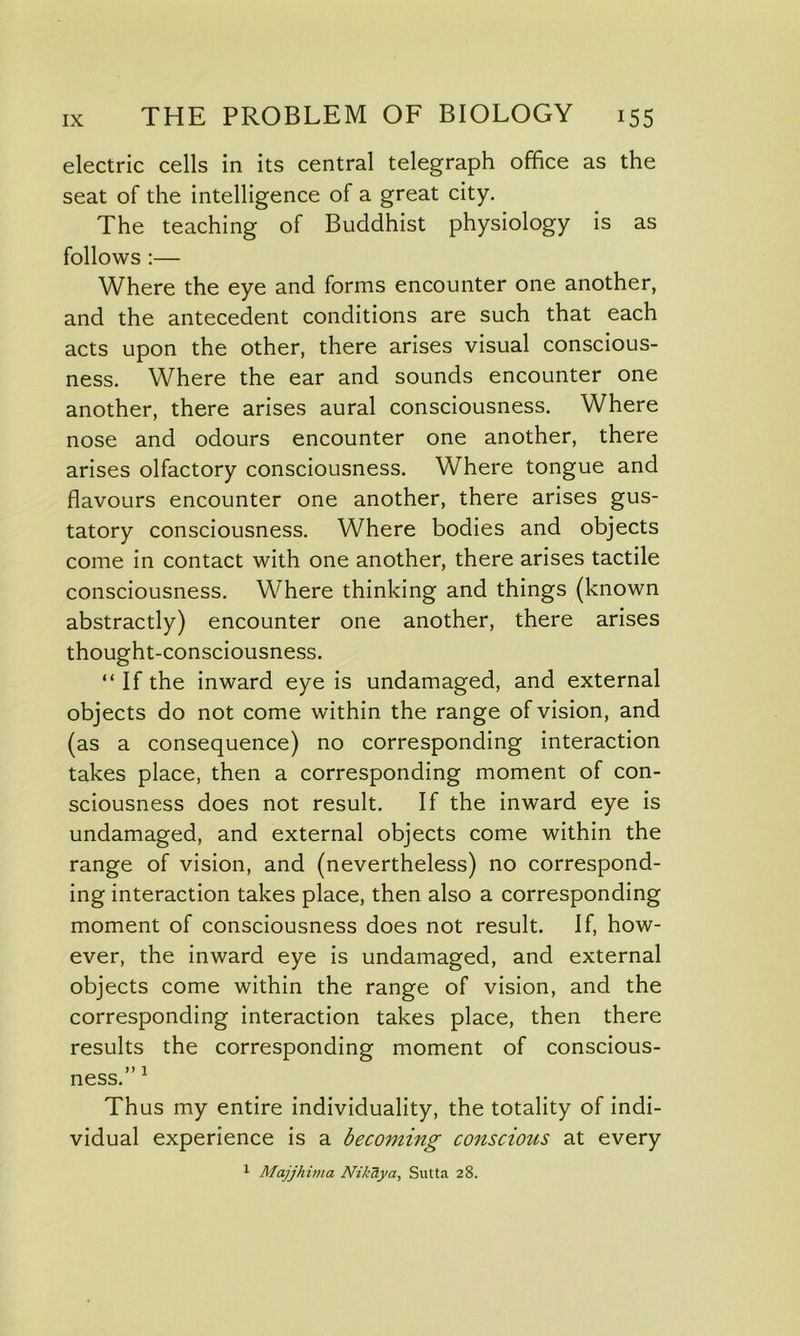 electric cells in its central telegraph office as the seat of the intelligence of a great city. The teaching of Buddhist physiology is as follows :— Where the eye and forms encounter one another, and the antecedent conditions are such that each acts upon the other, there arises visual conscious- ness. Where the ear and sounds encounter one another, there arises aural consciousness. Where nose and odours encounter one another, there arises olfactory consciousness. Where tongue and flavours encounter one another, there arises gus- tatory consciousness. Where bodies and objects come in contact with one another, there arises tactile consciousness. Where thinking and things (known abstractly) encounter one another, there arises thought-consciousness. “ If the inward eye is undamaged, and external objects do not come within the range of vision, and (as a consequence) no corresponding interaction takes place, then a corresponding moment of con- sciousness does not result. If the inward eye is undamaged, and external objects come within the range of vision, and (nevertheless) no correspond- ing interaction takes place, then also a corresponding moment of consciousness does not result. If, how- ever, the inward eye is undamaged, and external objects come within the range of vision, and the corresponding interaction takes place, then there results the corresponding moment of conscious- Jf I ness. Thus my entire individuality, the totality of indi- vidual experience is a becoming conscious at every 1 Majjhima Nik ay a, Sutta 28.