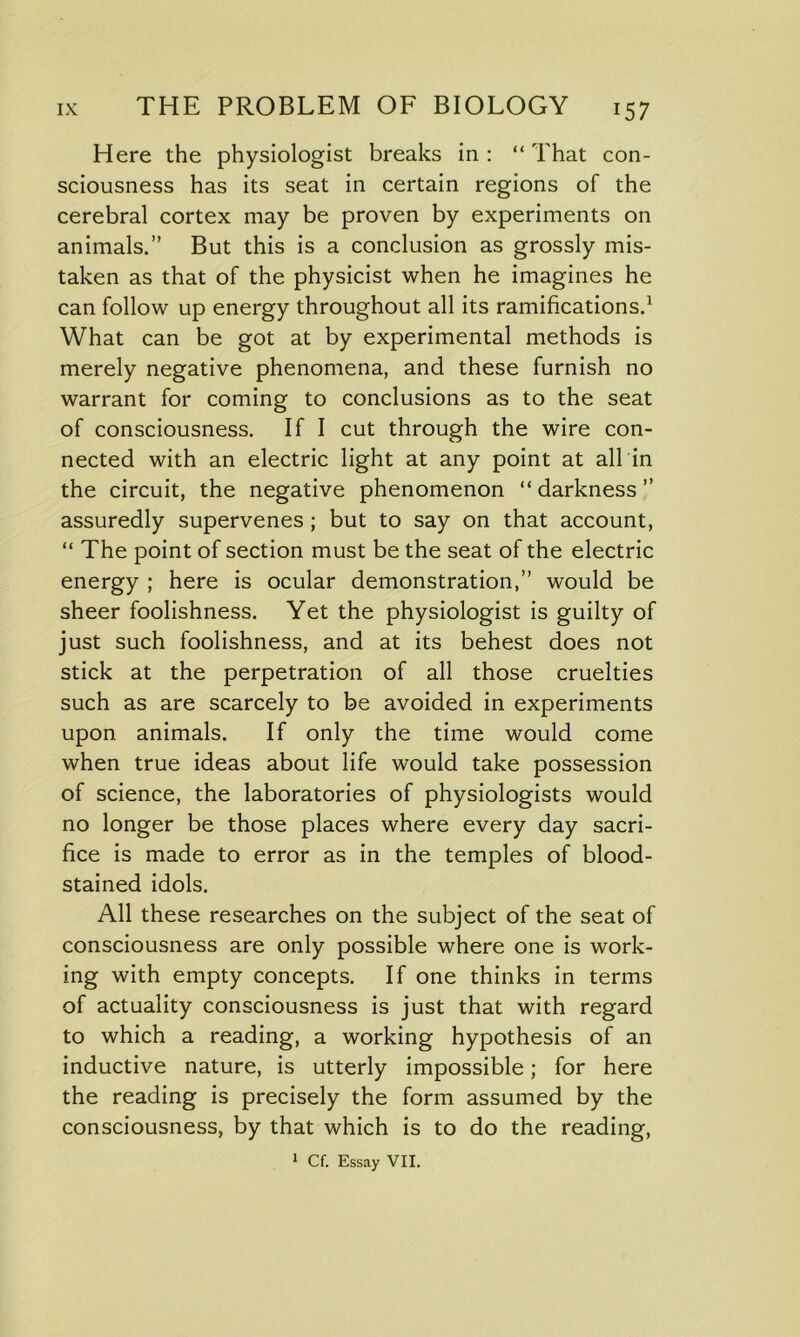 Here the physiologist breaks in: “That con- sciousness has its seat in certain regions of the cerebral cortex may be proven by experiments on animals.” But this is a conclusion as grossly mis- taken as that of the physicist when he imagines he can follow up energy throughout all its ramifications.1 What can be got at by experimental methods is merely negative phenomena, and these furnish no warrant for coming to conclusions as to the seat of consciousness. If I cut through the wire con- nected with an electric light at any point at all in the circuit, the negative phenomenon “darkness” assuredly supervenes ; but to say on that account, “ The point of section must be the seat of the electric energy ; here is ocular demonstration,” would be sheer foolishness. Yet the physiologist is guilty of just such foolishness, and at its behest does not stick at the perpetration of all those cruelties such as are scarcely to be avoided in experiments upon animals. If only the time would come when true ideas about life would take possession of science, the laboratories of physiologists would no longer be those places where every day sacri- fice is made to error as in the temples of blood- stained idols. All these researches on the subject of the seat of consciousness are only possible where one is work- ing with empty concepts. If one thinks in terms of actuality consciousness is just that with regard to which a reading, a working hypothesis of an inductive nature, is utterly impossible; for here the reading is precisely the form assumed by the consciousness, by that which is to do the reading, 1 Cf. Essay VII.