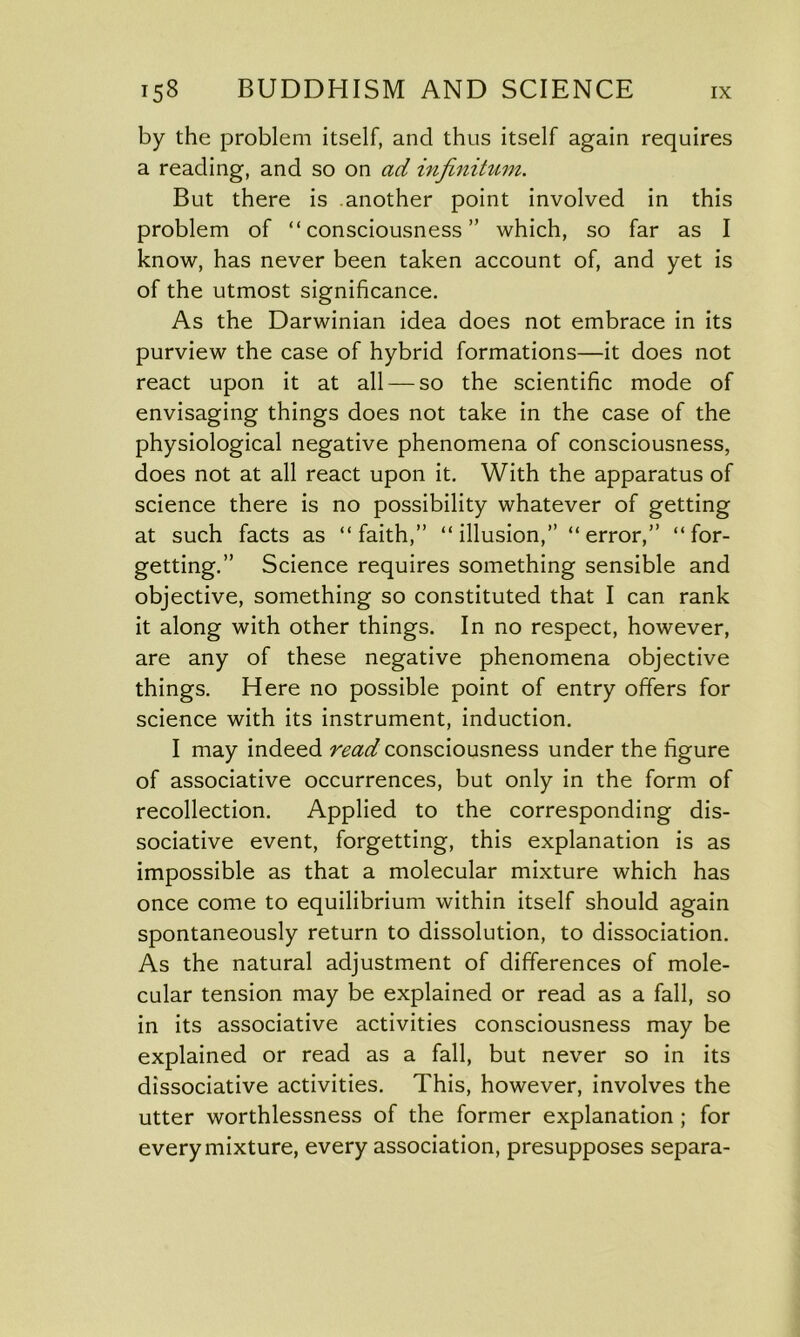 by the problem itself, and thus itself again requires a reading, and so on ad infinitum. But there is another point involved in this problem of “consciousness” which, so far as I know, has never been taken account of, and yet is of the utmost significance. As the Darwinian idea does not embrace in its purview the case of hybrid formations—it does not react upon it at all — so the scientific mode of envisaging things does not take in the case of the physiological negative phenomena of consciousness, does not at all react upon it. With the apparatus of science there is no possibility whatever of getting at such facts as “faith,” “illusion,” “error,” “for- getting.” Science requires something sensible and objective, something so constituted that I can rank it along with other things. In no respect, however, are any of these negative phenomena objective things. Here no possible point of entry offers for science with its instrument, induction. I may indeed read consciousness under the figure of associative occurrences, but only in the form of recollection. Applied to the corresponding dis- sociative event, forgetting, this explanation is as impossible as that a molecular mixture which has once come to equilibrium within itself should again spontaneously return to dissolution, to dissociation. As the natural adjustment of differences of mole- cular tension may be explained or read as a fall, so in its associative activities consciousness may be explained or read as a fall, but never so in its dissociative activities. This, however, involves the utter worthlessness of the former explanation ; for every mixture, every association, presupposes separa-