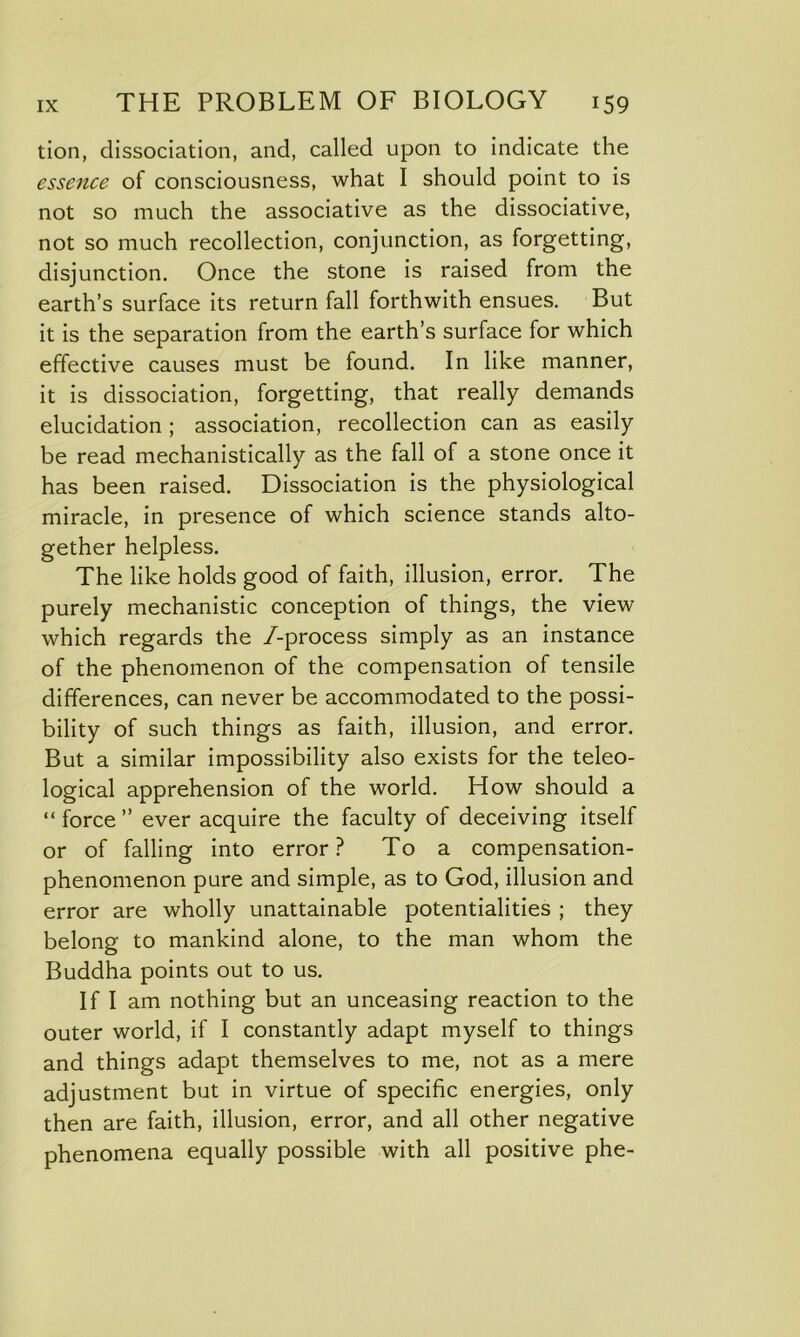 tion, dissociation, and, called upon to indicate the essence of consciousness, what I should point to is not so much the associative as the dissociative, not so much recollection, conjunction, as forgetting, disjunction. Once the stone is raised from the earth’s surface its return fall forthwith ensues. But it is the separation from the earth’s surface for which effective causes must be found. In like manner, it is dissociation, forgetting, that really demands elucidation ; association, recollection can as easily be read mechanistically as the fall of a stone once it has been raised. Dissociation is the physiological miracle, in presence of which science stands alto- gether helpless. The like holds good of faith, illusion, error. The purely mechanistic conception of things, the view which regards the /-process simply as an instance of the phenomenon of the compensation of tensile differences, can never be accommodated to the possi- bility of such things as faith, illusion, and error. But a similar impossibility also exists for the teleo- logical apprehension of the world. How should a “ force ” ever acquire the faculty of deceiving itself or of falling into error? To a compensation- phenomenon pure and simple, as to God, illusion and error are wholly unattainable potentialities ; they belong to mankind alone, to the man whom the Buddha points out to us. If I am nothing but an unceasing reaction to the outer world, if I constantly adapt myself to things and things adapt themselves to me, not as a mere adjustment but in virtue of specific energies, only then are faith, illusion, error, and all other negative phenomena equally possible with all positive phe-