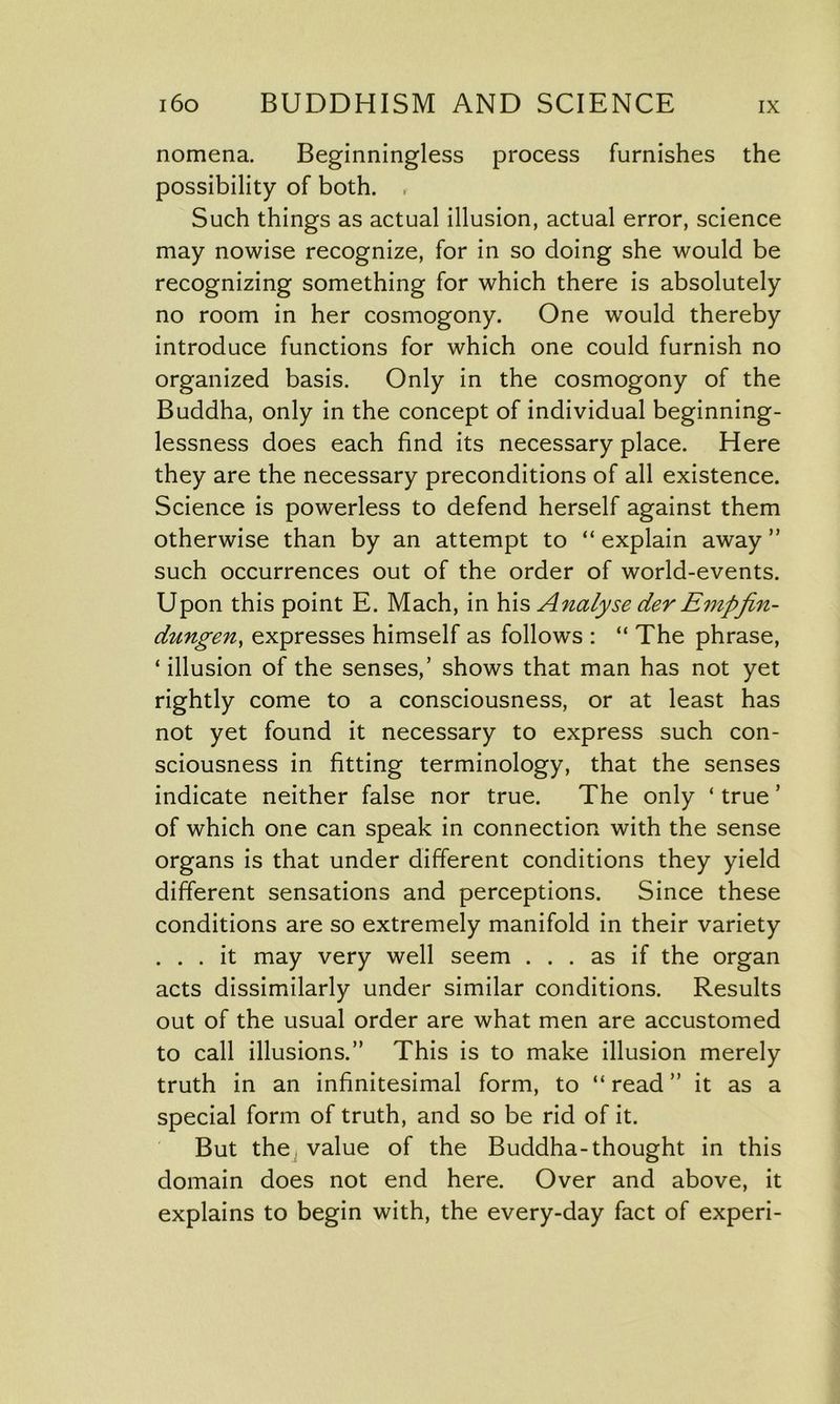 nomena. Beginningless process furnishes the possibility of both. , Such things as actual illusion, actual error, science may nowise recognize, for in so doing she would be recognizing something for which there is absolutely no room in her cosmogony. One would thereby introduce functions for which one could furnish no organized basis. Only in the cosmogony of the Buddha, only in the concept of individual beginning- lessness does each find its necessary place. Here they are the necessary preconditions of all existence. Science is powerless to defend herself against them otherwise than by an attempt to “ explain away ” such occurrences out of the order of world-events. Upon this point E. Mach, in his Analyse der Empfin- dungen, expresses himself as follows : “ The phrase, ‘ illusion of the senses,’ shows that man has not yet rightly come to a consciousness, or at least has not yet found it necessary to express such con- sciousness in fitting terminology, that the senses indicate neither false nor true. The only ‘ true ’ of which one can speak in connection with the sense organs is that under different conditions they yield different sensations and perceptions. Since these conditions are so extremely manifold in their variety . . . it may very well seem ... as if the organ acts dissimilarly under similar conditions. Results out of the usual order are what men are accustomed to call illusions.” This is to make illusion merely truth in an infinitesimal form, to “ read ” it as a special form of truth, and so be rid of it. But the value of the Buddha-thought in this domain does not end here. Over and above, it explains to begin with, the every-day fact of experi-