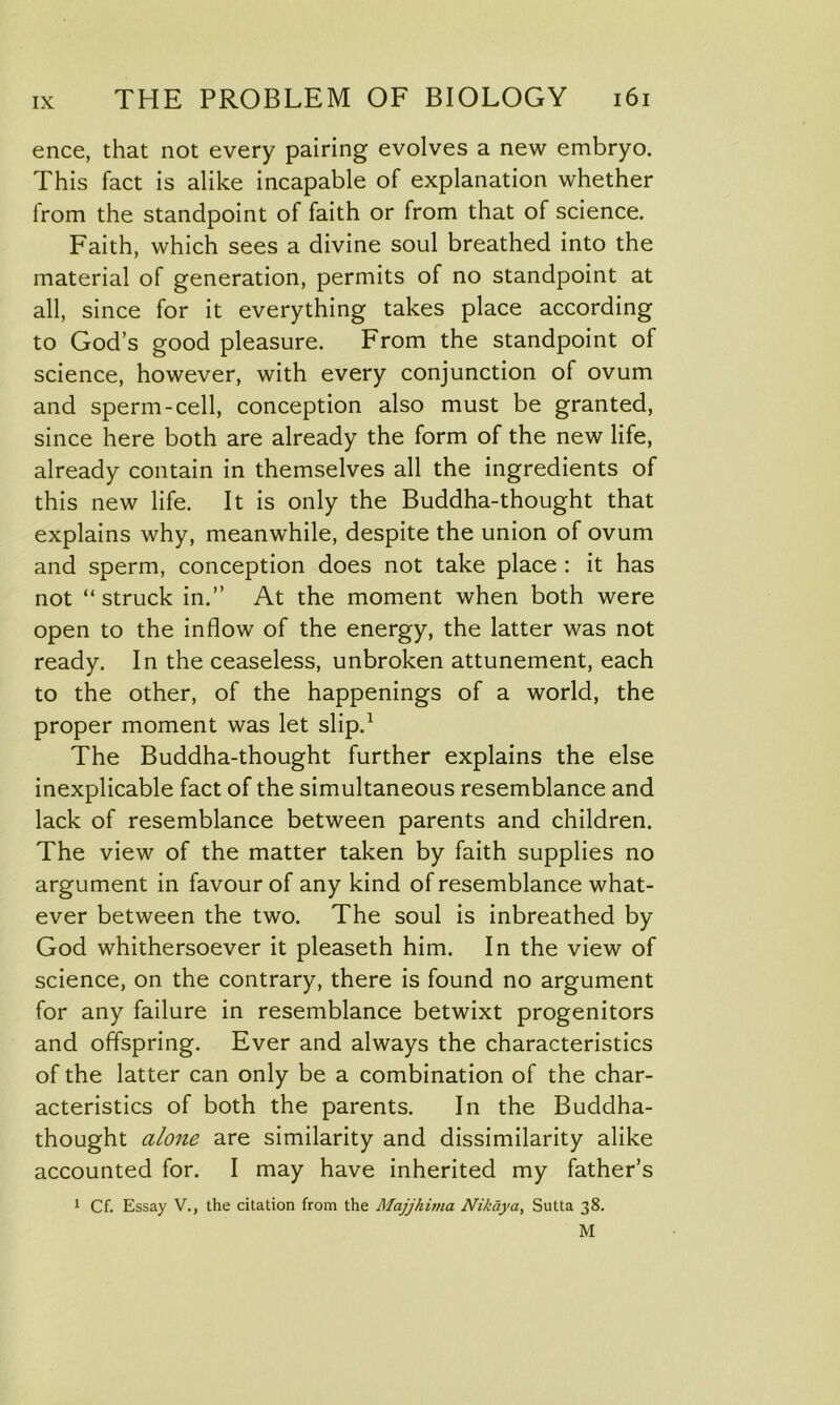 ence, that not every pairing evolves a new embryo. This fact is alike incapable of explanation whether from the standpoint of faith or from that of science. Faith, which sees a divine soul breathed into the material of generation, permits of no standpoint at all, since for it everything takes place according to God’s good pleasure. From the standpoint of science, however, with every conjunction of ovum and sperm-cell, conception also must be granted, since here both are already the form of the new life, already contain in themselves all the ingredients of this new life. It is only the Buddha-thought that explains why, meanwhile, despite the union of ovum and sperm, conception does not take place : it has not “ struck in.” At the moment when both were open to the inflow of the energy, the latter was not ready. In the ceaseless, unbroken attunement, each to the other, of the happenings of a world, the proper moment was let slip.1 The Buddha-thought further explains the else inexplicable fact of the simultaneous resemblance and lack of resemblance between parents and children. The view of the matter taken by faith supplies no argument in favour of any kind of resemblance what- ever between the two. The soul is inbreathed by God whithersoever it pleaseth him. In the view of science, on the contrary, there is found no argument for any failure in resemblance betwixt progenitors and offspring. Ever and always the characteristics of the latter can only be a combination of the char- acteristics of both the parents. In the Buddha- thought alone are similarity and dissimilarity alike accounted for. I may have inherited my father’s 1 Cf. Essay V., the citation from the Majjhima Nikaya, Sutta 38. M