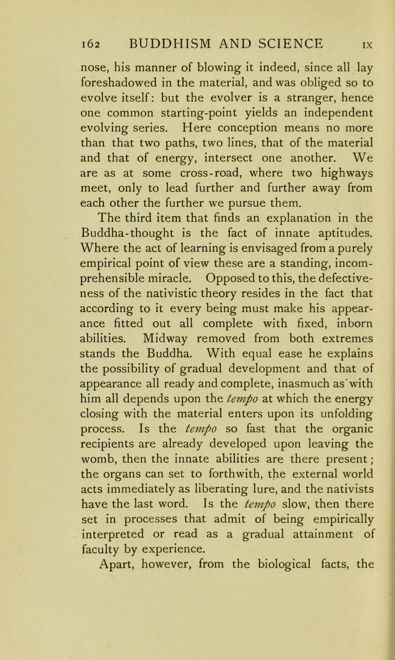 nose, his manner of blowing it indeed, since all lay foreshadowed in the material, and was obliged so to evolve itself: but the evolver is a stranger, hence one common starting-point yields an independent evolving series. Here conception means no more than that two paths, two lines, that of the material and that of energy, intersect one another. We are as at some cross-road, where two highways meet, only to lead further and further away from each other the further we pursue them. The third item that finds an explanation in the Buddha-thought is the fact of innate aptitudes. Where the act of learning is envisaged from a purely empirical point of view these are a standing, incom- prehensible miracle. Opposed to this, the defective- ness of the nativistic theory resides in the fact that according to it every being must make his appear- ance fitted out all complete with fixed, inborn abilities. Midway removed from both extremes stands the Buddha. With equal ease he explains the possibility of gradual development and that of appearance all ready and complete, inasmuch as'with him all depends upon the tempo at which the energy closing with the material enters upon its unfolding process. Is the tempo so fast that the organic recipients are already developed upon leaving the womb, then the innate abilities are there present; the organs can set to forthwith, the external world acts immediately as liberating lure, and the nativists have the last word. Is the tempo slow, then there set in processes that admit of being empirically interpreted or read as a gradual attainment of faculty by experience. Apart, however, from the biological facts, the