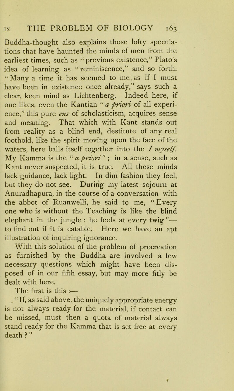 Buddha-thought also explains those lofty specula- tions that have haunted the minds of men from the earliest times, such as “previous existence,” Plato’s idea of learning as “ reminiscence,” and so forth. “ Many a time it has seemed to me as if I must have been in existence once already,” says such a clear, keen mind as Lichtenberg. Indeed here, if one likes, even the Kantian “a priori of all experi- ence,” this pure ens of scholasticism, acquires sense and meaning. That which with Kant stands out from reality as a blind end, destitute of any real foothold, like the spirit moving upon the face of the waters, here balls itself together into the I myself. My Kamma is the “ a priori ” ; in a sense, such as Kant never suspected, it is true. All these minds lack guidance, lack light. In dim fashion they feel, but they do not see. During my latest sojourn at Anuradhapura, in the course of a conversation with the abbot of Ruanwelli, he said to me, “ Every one who is without the Teaching is like the blind elephant in the jungle : he feels at every twig ”— to find out if it is eatable. Here we have an apt illustration of inquiring ignorance. With this solution of the problem of procreation as furnished by the Buddha are involved a few necessary questions which might have been dis- posed of in our fifth essay, but may more fitly be dealt with here. The first is this :— , “ If, as said above, the uniquely appropriate energy is not always ready for the material, if contact can be missed, must then a quota of material always stand ready for the Kamma that is set free at every death ? ”