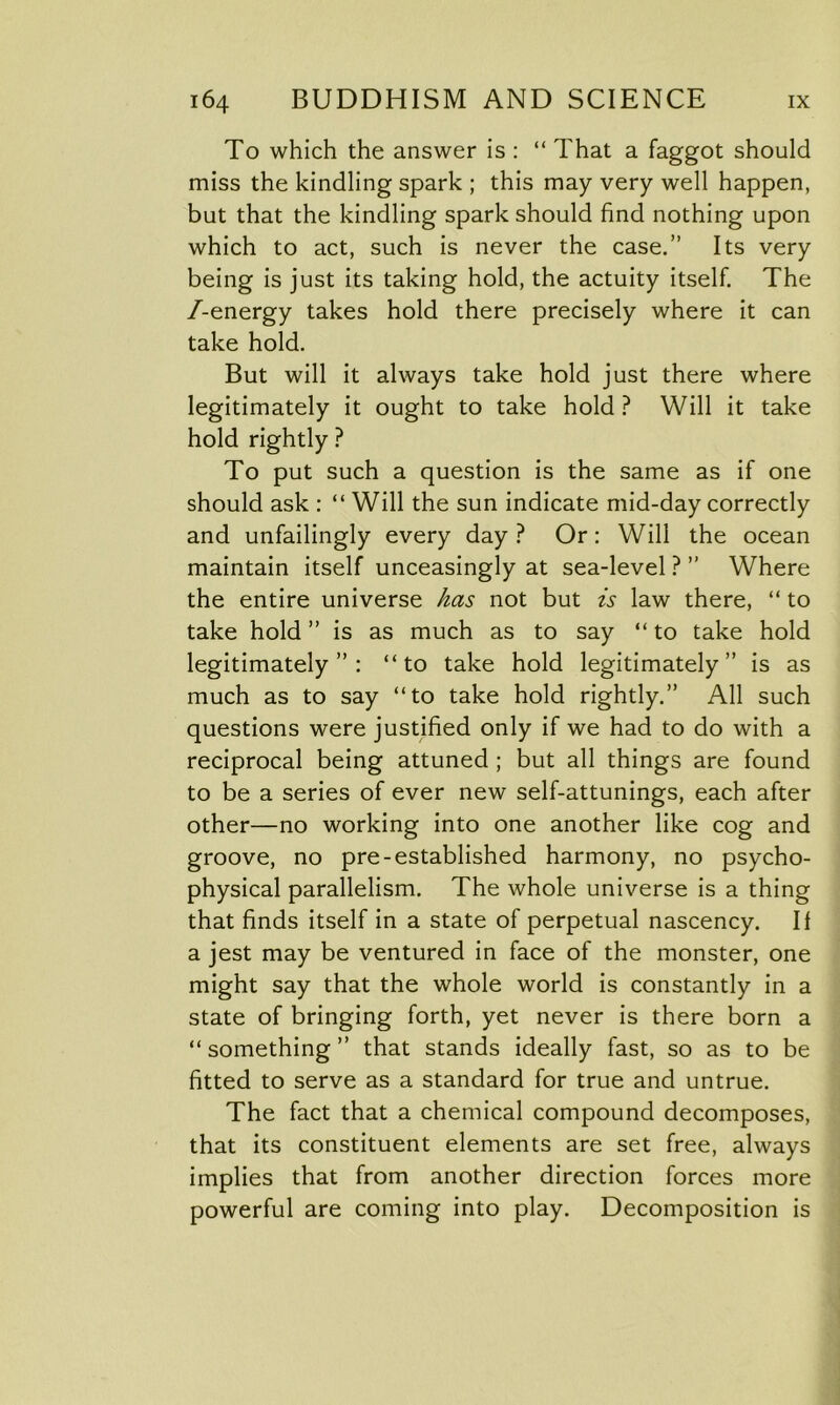 To which the answer is : “ That a faggot should miss the kindling spark ; this may very well happen, but that the kindling spark should find nothing upon which to act, such is never the case.” Its very being is just its taking hold, the actuity itself. The /-energy takes hold there precisely where it can take hold. But will it always take hold just there where legitimately it ought to take hold ? Will it take hold rightly ? To put such a question is the same as if one should ask : “ Will the sun indicate mid-day correctly and unfailingly every day? Or: Will the ocean maintain itself unceasingly at sea-level ? ” Where the entire universe has not but is law there, “ to take hold ” is as much as to say “ to take hold legitimately”: “to take hold legitimately” is as much as to say “to take hold rightly.” All such questions were justified only if we had to do with a reciprocal being attuned ; but all things are found to be a series of ever new self-attunings, each after other—no working into one another like cog and groove, no pre-established harmony, no psycho- physical parallelism. The whole universe is a thing that finds itself in a state of perpetual nascency. If a jest may be ventured in face of the monster, one might say that the whole world is constantly in a state of bringing forth, yet never is there born a “ something ” that stands ideally fast, so as to be fitted to serve as a standard for true and untrue. The fact that a chemical compound decomposes, that its constituent elements are set free, always implies that from another direction forces more powerful are coming into play. Decomposition is