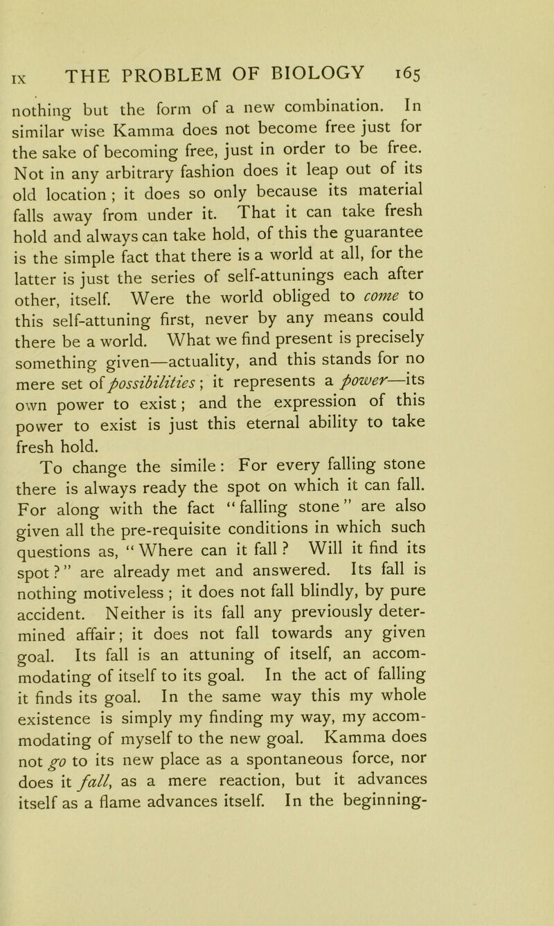 nothing but the form of a new combination. In similar wise Kamma does not become free just for the sake of becoming free, just in order to be free. Not in any arbitrary fashion does it leap out of its old location ; it does so only because its material falls away from under it. That it can take fresh hold and always can take hold, of this the guarantee is the simple fact that there is a world at all, for the latter is just the series of self-attunings each after other, itself. Were the world obliged to come to this self-attuning first, never by any means could there be a world. What we find present is precisely something given—actuality, and this stands for no mere set of possibilities ; it represents a power its own power to exist; and the expression of this power to exist is just this eternal ability to take fresh hold. To change the simile: For every falling stone there is always ready the spot on which it can fall. For along with the fact “falling stone” are also given all the pre-requisite conditions in which such questions as, “ Where can it fall ? Will it find its spot?” are already met and answered. Its fall is nothing motiveless ; it does not fall blindly, by pure accident. Neither is its fall any previously deter- mined affair; it does not fall towards any given goal. Its fall is an attuning of itself, an accom- modating of itself to its goal. In the act of falling it finds its goal. In the same way this my whole existence is simply my finding my way, my accom- modating of myself to the new goal. Kamma does not go to its new place as a spontaneous force, nor does it fall, as a mere reaction, but it advances itself as a flame advances itself. In the beginning-