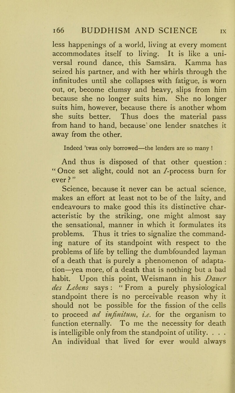 less happenings of a world, living at every moment accommodates itself to living. It is like a uni- versal round dance, this Samsara. Kamma has seized his partner, and with her whirls through the infinitudes until she collapses with fatigue, is worn out, or, become clumsy and heavy, slips from him because she no longer suits him. She no longer suits him, however, because there is another whom she suits better. Thus does the material pass from hand to hand, because’one lender snatches it away from the other. Indeed ’twas only borrowed—the lenders are so many ! And thus is disposed of that other question : “ Once set alight, could not an /-process burn for ever ? ” Science, because it never can be actual science, makes an effort at least not to be of the laity, and endeavours to make good this its distinctive char- acteristic by the striking, one might almost say the sensational, manner in which it formulates its problems. Thus it tries to signalize the command- ing nature of its standpoint with respect to the problems of life by telling the dumbfounded layman of a death that is purely a phenomenon of adapta- tion—yea more, of a death that is nothing but a bad habit. Upon this point, Weismann in his Dciner des Lebens says: “From a purely physiological standpoint there is no perceivable reason why it should not be possible for the fission of the cells to proceed ad infinitum, i.e. for the organism to function eternally. To me the necessity for death is intelligible only from the standpoint of utility. . . . An individual that lived for ever would always
