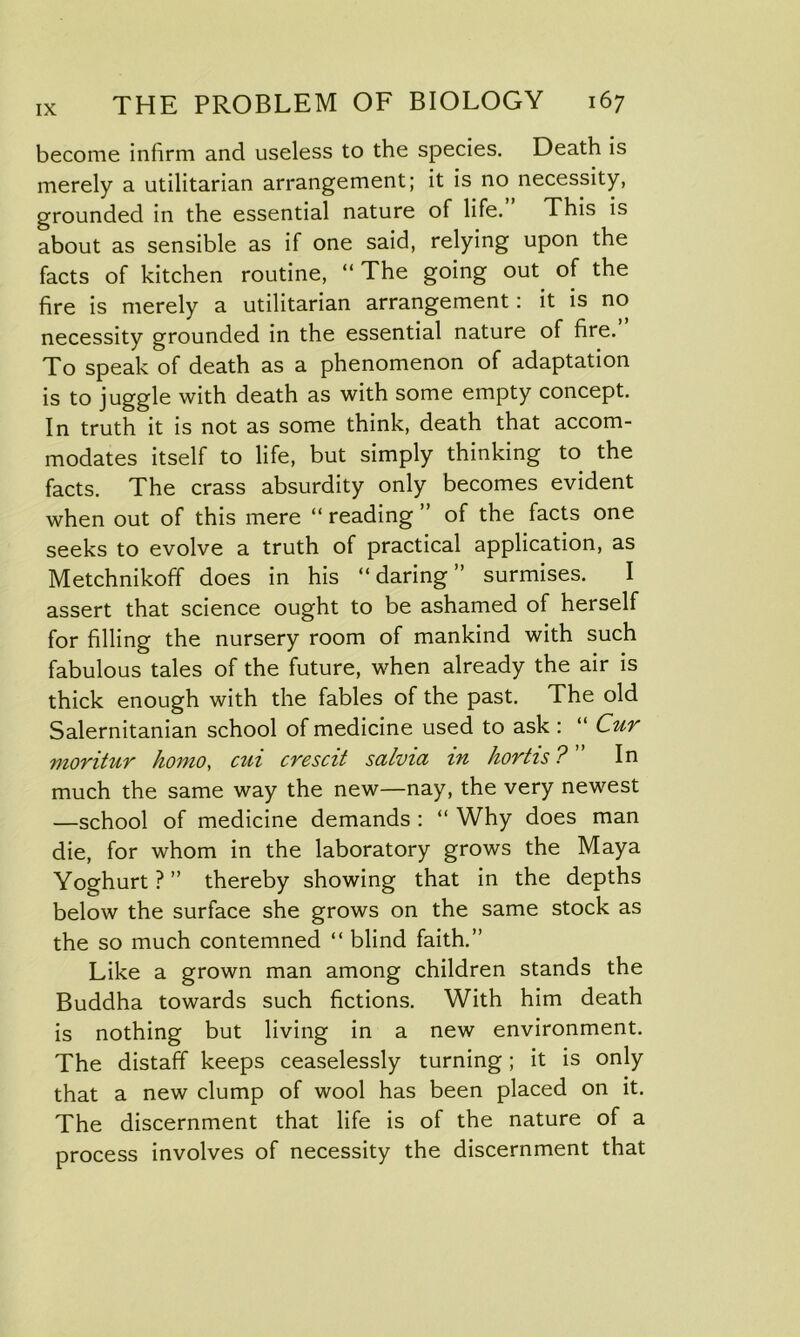become infirm and useless to the species. Death is merely a utilitarian arrangement; it is no necessity, grounded in the essential nature of life. This is about as sensible as if one said, relying upon the facts of kitchen routine, “ The going out of the fire is merely a utilitarian arrangement: it is no necessity grounded in the essential nature of fire. To speak of death as a phenomenon of adaptation is to juggle with death as with some empty concept. In truth it is not as some think, death that accom- modates itself to life, but simply thinking to the facts. The crass absurdity only becomes evident when out of this mere “ reading ” of the facts one seeks to evolve a truth of practical application, as Metchnikoff does in his “daring” surmises. I assert that science ought to be ashamed of herself for filling the nursery room of mankind with such fabulous tales of the future, when already the air is thick enough with the fables of the past. The old Salernitanian school of medicine used to ask: “ Cur moritur homo, cui crescit salvia in hortis ? ” In much the same way the new—nay, the very newest —school of medicine demands : “ Why does man die, for whom in the laboratory grows the Maya Yoghurt ? ” thereby showing that in the depths below the surface she grows on the same stock as the so much contemned “ blind faith.” Like a grown man among children stands the Buddha towards such fictions. With him death is nothing but living in a new environment. The distaff keeps ceaselessly turning; it is only that a new clump of wool has been placed on it. The discernment that life is of the nature of a process involves of necessity the discernment that