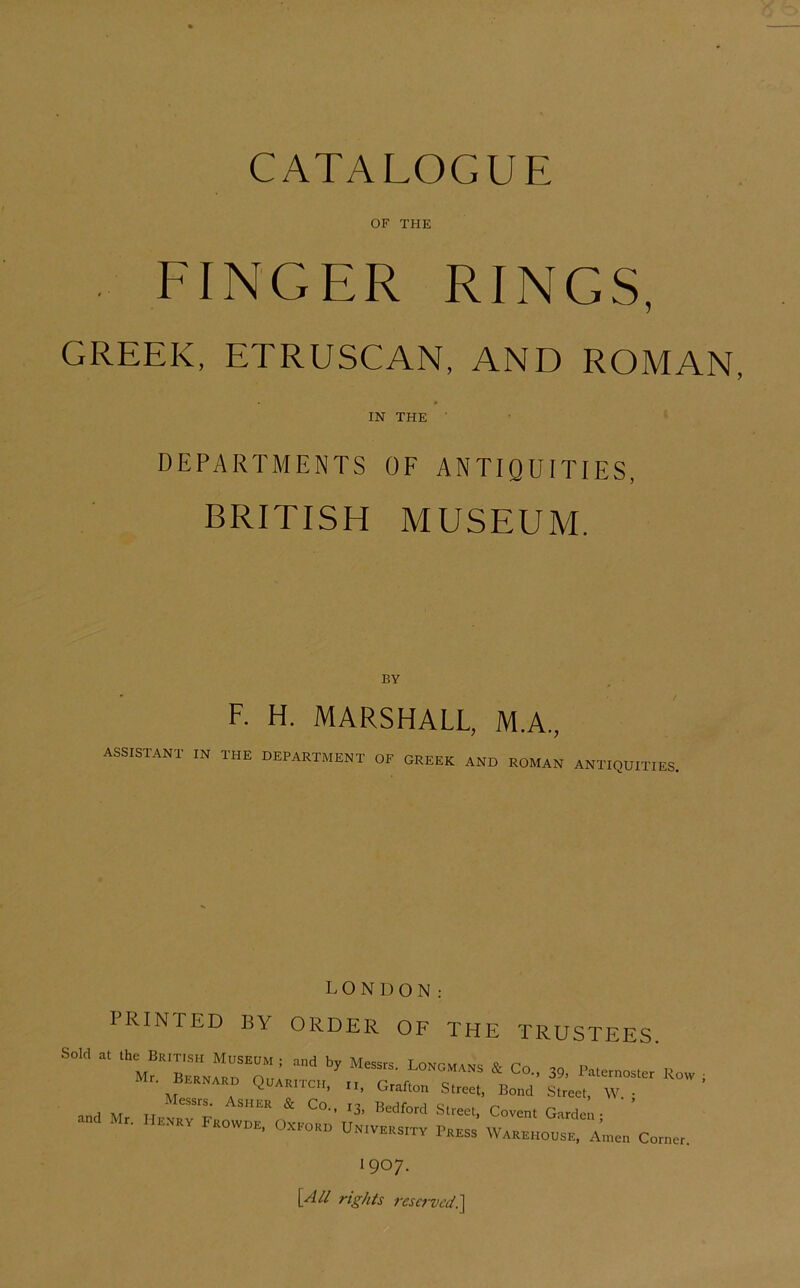 CATALOGUE OF THE FINGER RINGS, GREEK, ETRUSCAN, AND ROMAN IN THE ■ DEPARTMENTS OF ANTIQUITIES, BRITISH MUSEUM. BY F. H. MARSHALL, M.A., assistant in the department of GREEK AND ROMAN ANTIQUITIES, LONDON: PRINTED BY ORDER OF THE TRUSTEES. Sold a. I o„d by Messrs. Lo^csra.s Co., 39, Pa.ernosler Row Mr. Bmnaro QbARn-cir, n, Grafton Street, Bond Street, W. • Messrs. Asikr & Co.. ,3. Bedford Street, Covent Garde,- ' ant Mr. IIrrrv Frowor, Oxroro U„,VRRs,rv Prrss Warrhousp,, Aen Corner. 1907. [x4// reserved?^