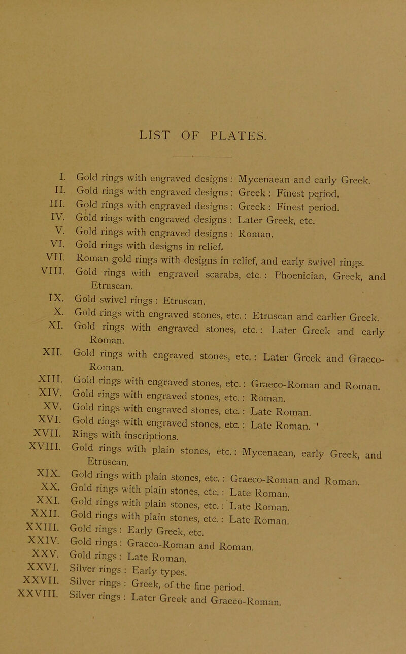 LIST OF PLATES. I. II. III. IV. V. VI. VII. VIII. IX. X. XL XII. XIII. . XIV. XV. XVI. XVII. XVIII. XIX. XX. XXL XXII. XXIII. XXIV. XXV. XXVI. XXVII. XXVIII. Gold rings with engraved designs ; Mycenaean and early Greek. Gold rings with engraved designs : Greek : Finest period. Gold rings with engraved designs : Greek : Finest period. Gold rings with engraved designs : Later Greek, etc. Gold rings with engraved designs : Roman. Gold rings with designs in relief. Roman gold rings with designs in relief, and early swivel rings. Gold rings with engraved scarabs, etc. ; Phoenician, Greek, and Etruscan, Gold swivel rings : Etruscan. Gold rings with engraved stones, etc.: Etruscan and earlier Greek. Gold rings with engraved stones, etc.: Later Greek and early Roman. Gold rings with engraved stones, etc. : Later Greek and Graeco- Roman. Gold rings with engraved stones, etc.: Graeco-Roman and Roman. Gold rings with engraved stones, etc.: Roman. Gold rings with engraved stones, etc.: Late Roman. Gold rings with engraved stones, etc.: Late Roman. * Rings with inscriptions. Gold rings with plain stones, etc.: Mycenaean, early Greek, and Etruscan. Gold rings with plain stones, etc.: Graeco-Roman and Roman. Gold rings with plain stones, etc.: Lcate Roman. Gold rings with plain stones, etc.:' Late Roman. Gold rings with plain stones, etc.: Late Roman. Gold rings : Early Greek, etc. Gold rings : Graeco-Roman and Roman. Gold rings : Late Roman. Silver rings : Early types. Silver rings : Greek, of the fine period. Silver rings : Later Greek and Graeco-Roman.