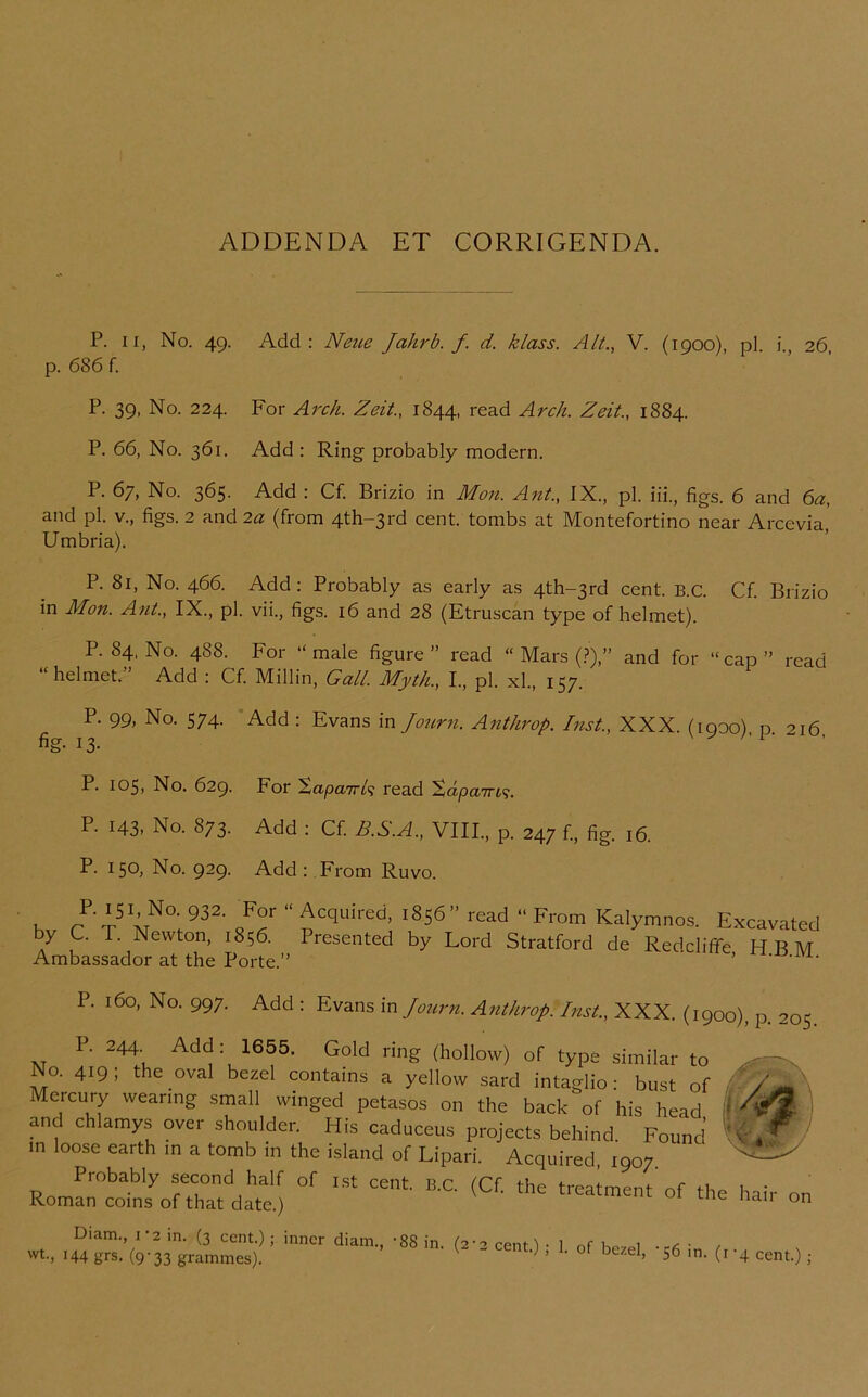 ADDENDA ET CORRIGENDA. P. II, No. 49. Add: Neue Jahrb. f. d. klass. Alt., V. (1900), pi. i., 26, p. 686 f. P. 39, No. 224. For Arch. Zeit., 1844, read Arch. Zeit., 1884. P. 66, No. 361. Add : Ring probably modern. P. 67, No. 365. Add : Cf. Brizio in Mon. Ant., IX., pi. iii., figs. 6 and ^a, and pi. V., figs. 2 and 2a (from 4th-3rd cent, tombs at Montefortino near Arcevia' Umbria). P. 81, No. 466. Add: Probably as early as 4th-3rd cent. B.C. Cf. Brizio in Mon. Ant., IX., pi. vii., figs. 16 and 28 (Etruscan type of helmet). P.84, No. 488. For “male figure” read “ Mars (.?),” and for “cap” read helmet. Add : Cf. Millin, Gall. Myth., L, pi. xl., 157. P. 99, No. 574. ’Add : Evans in Joiirn. Anthrop. Inst., XXX. (1900) p 216 fig. 13. P. 105, No. 629. For Xapwnk read P. 143. No. 873. Add : Cf. B.S.A., VIII., p. 247 f., fig. 16. P. 150, No. 929. Add : From Ruvo. P. 160, No. 997. Add : Evans in Journ. A7ithrop. Inst., XXX. (1900), p. 205 P. 244. Add: 1655. Gold ring (hollow) of type similar to \ Roman coins of that date.) Diam., 1-2 in. (3 cent.) ; inner diam., -88 in. (2-'’ wt., 144 grs. (9-33 grammes). 2 cent.); 1. of bezel, -56 in. (i-4 cent.) ;