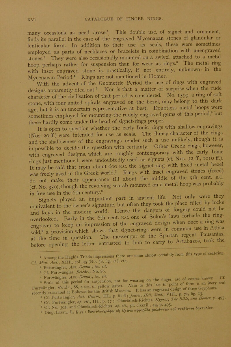 many occasions as need arose.^ This double use, of signet and ornament, finds its parallel in the case of the engraved Mycenaean stones of glandular or lenticular form. In addition to their use as seals, these were sometimes employed as parts of necklaces or bracelets in combination with unengraved stones.^ They were also occasionally mounted on a swivel attached to a metal hoop, perhaps rather for suspension than for wear as rings.^ The metal ring with inset engraved stone is practically, if not entirely, unknown • in the Mycenaean Period.^ Rings are not mentioned in Homer. With the advent of the Geometric Period the use of rings with engraved designs apparently died out.^ Nor is that a matter of surpiise when the rude character of the civilisation of that period is considered. No. 1599, a ring of soft stone, with four united spirals engraved on the bezel, may belong to this dark age, but it is an uncertain representative at best. Doubtless metal hoops were sometimes employed for mounting the rudely engraved gems of this period,® but these hardly come under the head of signet-rings proper. It is open to question whether the early Ionic rings with shallow engravings (Nos. 20 ff.) were intended for use as seals. The flimsy character of the rings and the shallowness of the engravings render such a use unlikely, though it is impossible to decide the question with certainty. Other Greek rings, however, with engraved designs, which are roughly contemporaiy with the early Ionic rings just mentioned, were undoubtedly used as signets (cf. Nos. 32 fif., 1010 ft.). It may be said that from about 600 B.C. the signet-ring with fixed metal bezel was freely used in the Greek world.'' Rings with inset engraved stones (fixed) do not make their appearance till about the middle of the 5th (cf. No. 350), though the revolving scarab mounted on a metal hoop was proba y in free use in the 6th century.® Signets played an important part in ancient life. Not only were they equivalent to the owner’s signature, but often they took the place filled by locks and keys in the modern world. Hence the dangers of forgery could not be overlooked. Early in the 6th cent. B.C. one of Solon’s laws forbade the ring- engraver to keep an impression of the engraved design when once a nng was sold ® a provision which shows that signet-rings were in common use in Attica at tke tfme in question. The messenger of the Spartan regent Pausan,^ before opening the letter entrusted to him to carry to Artabazos. took the ‘ Among the Haghia Triada impressions there are some almost certainly from this type of seal g Cf. Mon. Ant., XIII., col. 45 (No. 38, fig- 4i), etc. ” F'urtwangler, Ant. Gcnitn., loc. ctt. 3 Cf. Furtwanglcr, Beschr., No. 86. : aol ro, wearing on .he hnger, arc of c„„,„ hnown^ Cf. : c!: 77 r olrneiilKicMe;. A>A /*r. P-