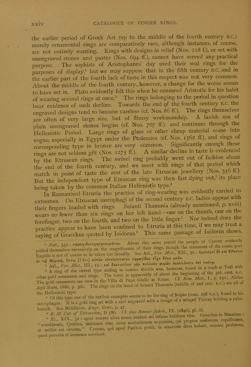 the earlier period of Greek Art (up to the middle of the fourth century B.C.) merely ornamental rings are comparatively rare, although instances, of course, are not entirely wanting. Rings with designs in relief (Nos. 218 f.), or set with unengraved stones and pastes (Nos. 694 ff.), cannot have served any practical purpose. The sophists of Aristophanes’ day used their seal rings for the purposes of display,^ but we may suppose that in the fifth century B.C. and in the earlier part of the fourth lack of taste in this respect was not very common. About the middle of the fourth century, however, a change for the worse seems to have set in. Plato evidently felt this when he censured Aristotle for his habit of wearing several rings at once.^ The rings belonging to the period in question bear evidence of such decline. Towards the end qf the fourth century B.C. the engraved designs tend to become careless (cf. Nos. 86 fif.). The. rings themselves are often of very large size, but of flimsy workmanship. A lavish use of plain unengraved stones begins (cf. Nos. 707 fif.) and continues through the Hellenistic Period. Large rings of glass or other cheap material come into vogue, especially in Egypt under the Ptolemies (cf. Nos. 1562 fif.), and rings of corresponding type in bronze are very common. Significantly enough these rin^s are not seldom gilt (Nos. 1275 fif.). A similar decline in taste is evidenced by^the Etruscan rings. The swivel ring probably went out of fashion about the end of the fourth century, and we meet with rings of that period which match in point of taste the rest of the late Etruscan jewellery (Nos. 356 ff.). But the independent type of Etruscan ring was then fast dying out,^ its place . being taken by the common Italian Hellenistic type.^ In Romanised Etruria the practice of ring-wearing was evidently carried to extremes. On Etruscan sarcophagi of the second century B.C. ladies appear with their fingers loaded with rings. Seianti Thanunia (already mentioned, p. xviii) wears no fewer than six rings on her left hand—one on the thumb, one on the forefinger, two on the fourth, and two on the little finger.^ Nor indeed does the practice appear to have been confined to Etruria at this time, if we may trust a Lying of Gracchus quoted by Isidorus.« This same passage of Isidorus shows. <r^a7i5o;.>^X“P'yo»co/.^jTas. About this same period the people of Gyrene evidemly pridedtolvesextL^^^^ magnificenee of their rings, though the Erolis is not of course to be taken too literally. See Ael., Var. fftsL, XII., 30 : 8* «al ES.oA.r iv rw MapiKa, SffTis (? Sri) abr&v eireKeffraros aippaylSas «lx« fxvuiv. ^ , 2 Ael Far Hist., III., 19 : nal SaKTv\lovs yap iroWovs (popuiv iKoKKvvtro ^Tri touto>. . f »di„g » shieu, W.3. however, found other gold omamenu and rings. The tonrb is apparently of about the beg.nntng of •>>' a-d-e=«b j The gold ornamenB are now in the Villa di Papa Giulio at Rome. Cf. -J-bC. rfeg/iLur', 1886, p. 360. The rings on the hand of .Selantr Thanunra (nt.ddle of and eent. n.c.) .are   oriS'type one of the earliest esanrples seems to be the ring of Scipio (cons a,8 „.c.| found in 1» sa-eophagus U is a goid ring set with a sard engraved with a design of a w.nged V tctor,- holdrng a Hur- . ar “f %“il' Cf. also IX. (.846), pi. Hi. ^ . I « xfx (af aZ vetere, ultra unum anuluu, uti infame h.biturn viro. Gracchus m M.enrum : a'pt icrTeS.n'n ror;;br..'rsar;o,’rers; quod pecunia ei immensa crevi.sset.