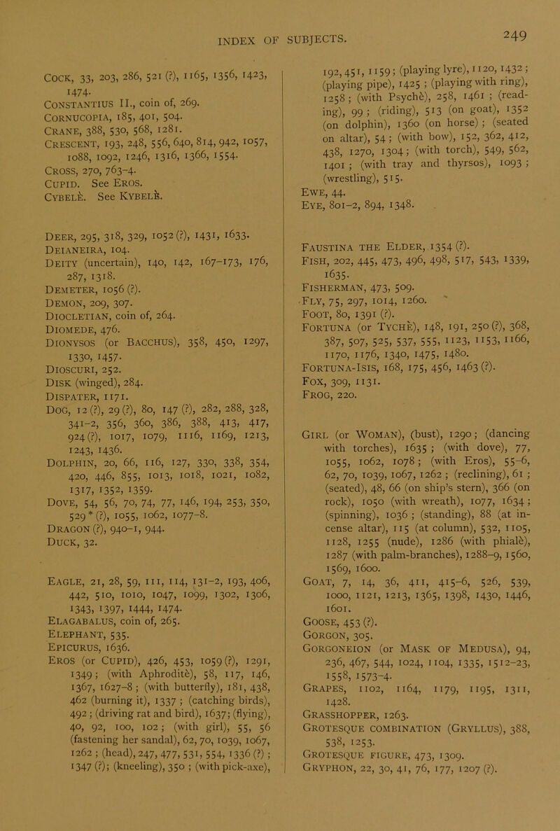 Cock, 33, 203, 286,521 (?), 1165, 1356, 1423, 1474. CONSTANTIUS II., coin of, 269. Cornucopia, 185, 401, 504. Crane, 388, 530, 568, 1281. Crescent, 193, 248, 556,640, 814, 942,1057, 1088, 1092, 1246, 1316, 1366, 1554. Cross, 270, 763-4. Cupid. See Eros. CYBELt:. See Kybelb. Deer, 295, 318, 329, 1052 (?), 1431, 1633. Deianeira, 104. Deity (uncertain), 140, 142, 167-173, 176, 287, 1318. Demeter, 1056 (?). Demon, 209, 307. Diocletian, coin of, 264. Diomede, 476. Dionysos (or Bacchus), 358, 450, 1297, 1330, 1457• Dioscuri, 252. Disk (winged), 284. Dispater, 1171. Dog, i2(?), 29(?), 80, i47(?), 282, 288, 328, 341-2, 356, 360, 386, 388, 413, 417, 924(?), 1017, 1079, 1116, 1169, 1213, 1243, 1436. Dolphin, 20, 66, 116, 127, 330, 338, 354, 420, 446, 855, 1013, 1018, 1021, 1082, 1317, 1352, 1359- Dove, 54, 56, 70. 74, 77, 146, 194, 253, 350, 529*(?), 105s, 1062, 1077-8. Dragon (?), 940-1, 944. Duck, 32. Eagle, 21, 28, 59, in, 114, 131-2, 193, 406, 442, 510, 1010, 1047, 1099, 1302, 1306, 1343, 1397, 1444, 1474- Elagabalus, coin of, 265. Elephant, 535. Epicurus, 1636. Eros (or Cupid), 426, 453, 1059 (?), 1291, 1349; (with Aphrodit^), 58, 117, 146, 1367, 1627-8; (with butterfly), 181, 438, 462 (burning it), 1337 ; (catching birds), 492 ; (driving rat and bird), 1637; (flying), 40, 92, 100, 102; (with girl), 55, 56 (fastening her sandal), 62, 70, 1039, 1067, 1262 ; (head), 247, 477, 531, 554, 1336 (?) ; •347 (?): (kneeling), 350 ; (with pick-axe), 192,451, 1159; (playing lyre), 1120, 1432; (playing pipe), 1425 ; (playing with ring), 1258 ; (with Psychfe), 258, 1461 ; (read- ing), 99; (riding), 5i3 (on goat), 1352 (on dolphin), 1360 (on horse) ; (seated on altar), 54; (with bow), 152, 362, 412, 438, 1270, 1304; (with torch), 549, 562, 1401 ; (with tray and thyrsos), 1093 ; (wrestling), 515- Ewe, 44. Eye, 801-2, 894, 1348. Faustina the Elder, i354 (?)- FiSH, 202, 445, 473, 496, 498, 517, 543, 1339, 1635- Fisherman, 473, 509. • Fly, 75, 297, 1014, 1260. Foot, 80, 1391 (?). Fortuna (or Tyche), 148, 191, 25o(?), 368, 387, 507, 525, 537, 555, 1123, 1153, 1166, 1170, 1176, 1340, 1475, 1480. Fortuna-Isis, 168, 175, 456, 1463 (?). Fox, 309, 1131. Frog, 220. Girl (or Woman), (bust), 1290; (dancing with torches), 1635 ; (with dove), 77, 1055, 1062, 1078; (with Eros), 55-6, 62, 70, 1039, 1067, 1262 ; (reclining), 61 ; (seated), 48, 66 (on ship’s stern), 366 (on rock), 1050 (with wreath), 1077, 1634; (spinning), 1036 ; (standing), 88 (at in- cense altar), 115 (at column), 532, 1105, 1128, 1255 (nude), 1286 (with phialfe), 1287 (with palm-branches), 1288-9, 1560, 1569, 1600. Goat, 7, 14, 36, 411, 415-6, 526, 539, 1000, 1121, 1213, 1365, 1398, 1430, 1446, 1601. Goose, 453 (?). Gorgon, 305. Gorgoneion (or Mask of Medusa), 94, 236, 467, 544, 1024, 1104, 1335, 1512-23, 1558, 1573-4- Grapes, 1102, 1164, 1179, 1195, 1311, 1428. Grasshopper, 1263. Grotesque combination (Gryllus), 388, 538, 1253. Grotesque figure, 473, 1309. Gryphon, 22, 30, 41, 76, 177, 1207 (?).