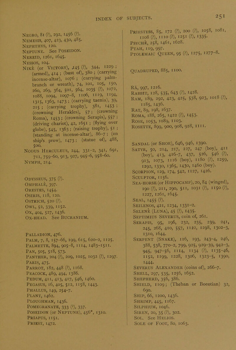 Negro, 81 (?), 292, 1456 (?)• Nemesis, 407, 423, 43°, 485- Nephthys, 120, Neptune. See Poseidon. Nereid, 1261, 1645. Nessos, 104. Nike (or Victory), 445 (?). 344, 1229 ; (armed), 4H ; (bust of), 380 ; (carrying incense-altar), 1076 ; (carrying palm- branch or wreath), 74, loi, 105, 150, 260, 269, 364, 501, 564, 1035 (?), 1072, 1088, 1094, 1097-8, 1106, II19, 1194, 1315, 1363, 1473; (carrying taenia), 39, 215 ; (carrying trophy), 381, 1453 5 (crowning Herakles), 57 > (crowning Roma), 1453 ; (crowning Serapis), 557 i (driving chariot), 42, 1651 ; (flying over globe), 545, 1363; (raising trophy), 51 ; (standing at incense-altar), 86-7 ; (on ship’s prow), I473 ! (statue of), 488, 500. Nodus Herculeus, 244, 331-2, 341, 691, 711, 759-60, 913, 927, 945-6, 958-60. Nymph, 214. Odysseus, 375 (?). Omphale, 397. Orestes, 1454. Osiris, 118, 120. Ostrich, 520 (?). Owl, 52, 339, 1152. Ox, 404, 527, 1436. Ox-head. See Bucranium. Palladion, 476. Palm, 7, 8, 157-66, 199, 615, 620-2, 1125. Palmette, 894, 905-8, 1114, 1483-1511. Pan, 505, 518, 573. Panther, 204(?), 209, 1025, 1032 (?), 1297. Paris, 475- Parrot, 182, 448 (?), 1168. Peacock, 489, 494, 1386. Pedum, 41 i, 413, 417, 546, 1460. Pegasus, 16, 405, 512, 1158, 1443. Phallus, 149, 254-7. Plant, 1462. Ploughman, 1436. Pomegranate, 333 (?), 337. Poseidon (or Neptune), 456*, 1310. Priapus, 1151. Priest, 1472. Priestess, 85, 172 (?), 200 (?), 1058, 1081, 1108 (?), mo (?), 1251 (?), 1335- psyche, 258, 1461, 1628. Ptah, 119, 997- Ptolemaic Queen, 95 (?), 1275, 1277-8. Quadruped, 885, iioo. Ra, 997, 1216. Rabbit, 128, 535, 643 (?), 1428. Ram, 189, 292, 423, 425, 538, 923, 1018 (?), 1185, 1436. Rat, 89, 198, 1637. Roma, 188, 265, 1422 (?), 1453. Rose, 1053, 1089, 1103. Rosette, 899, 900, 908, 928, 1111. Sandal (or Shoe), 646, 946, 1390. Satyr, 50, 214, 217, 227, 247 (boy), 411 (boy), 413, 416-7, 437, 526, 546 (?), 913, 1073, 1116 (boy), 1180 (?), 1259, 1292, 1330, 1365, 1430, 1460 (boy). Scorpion, 129, 174, 542, 1127, 1426. Sculptor, 1156. Sea-horse (or Hippocamp), 20, 84 (winged), 190 (?), 211, 290, 511, 1031 (?), 1150 (?), 1227, 1261, 1645. Seal, 1455 (?). Seilenos, 421, 1234, 1331-2. Selene (Luna), 45 (?), i435- Septimius Severus, coin of, 261. Serapis, 95, 196, 232, 235, 239, 241, 245, 268, 410, 557, 1122, 1298, 1302-3, 1310, 1644. Serpent (Snake), 116, 193, 243-4, 246, 388, 538, 770-2, 799, 925, 929-39, 942-3, 945, 947-56, 1114, ”34 (?), 1135-46, 1152, 1199, 1228, 1306, 1323-5, 1390, 1444. Severus Alexander (coins of), 266-7. Shell, 297, 535, 1256, 1652. Shepherd, 356, 386. Shield, 1109; (Theban or Boeotian) 32, 690. Ship, 66, 1200, 1436. Shrimp, 445, 1167. SiLPi-iiUM, 1046. Siren, 20, 35 (?), 302. Sol. See Helios. 1 Sole of Foot, 80, 1063.