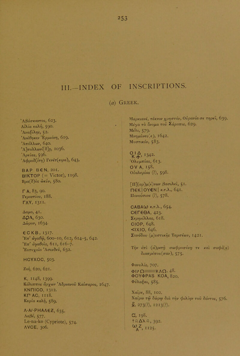 III.-INDEX OF INSCRIPTIONS. {a) Greek. ' h^UCTKaVTOS, 623. KiKia Kokr], 59°- 'Kva^ikrjs, 52. 'AvidrjKev 'kpniovrj, 619. ’AttoXXqji', 640. ’A]7ToXXa)vi'[5]?7) 1036. 'Ape[as, 59^* ' A4>po8(lrr}) Tever^eipa), 643. BAP B€N, 201. BIKTOP (= Victor), 1198. Bpa(8)iis anvv, 580. r A, 83, 90. Tepovriov, 188. PAY, 1311. Aapo, 41. APA, 630. Acbpov, 1634' GC KB, 1317- ’Ett’ dyada, 600-IO, 6l2j 614-5, 642. ’Ett’ dyadois, 611, 616-7. ’EtJTi;;(oto 'Acnvbev, 632. HCYXOC, 503- ZoT], 620, 621. K, 1148, 1399- KdXiTTTros dp^cov 'Abpiavav Kaicrapos, 1647. KNniCO, 1312. KP AC, II18. Kvpta Kakrjf 589. A-A/-PHAAGZ, 635. Aa/3e, 577. Le-na-ko (Cypriote), 574. AVCE, 306. MapKiave, TeKvov Ovpavlacre rrjpel, 639. Me'ya to dvopa rod ^dpniris, 629. Me'Xi, 579. Mvr]povev[e), 1642. Mvcttikov, 583- °K^342. ’OXvpTrias, 613. OV A, 158. OvaXepias (?), 593- [n](ap)/Li(€)i/coj/ /SacrtXfT, 51. □ GKlOYGN I K.T.X., 641. Iloj/OVO'tOS' {?), 578. CABAOJ K.T.X., 654. CGrGGA, 423. YeprjvLWas, 618. ClOP, 648. <1X10, 646. ZwdSou {p)v(TTiK7is Tapaeav, 1421. Tfjv eVi (d)peT-p a-coef^poa-wn re xal (ToefiLia) 8taTrpenov{(rav'), 575- ^J>avvKis, TO?. ct>i/'n////////wKAn. 48. cl>0Y4>PAS KOA, 820. ‘]>vXa^at, 585. XaTpe, 88, 102. Xalpco ro) Scopo) 8ia ttjv cfnXlrjv rov SoVroy, 576. 273(?), i2i3(?). C, 198. taAXa, 392.